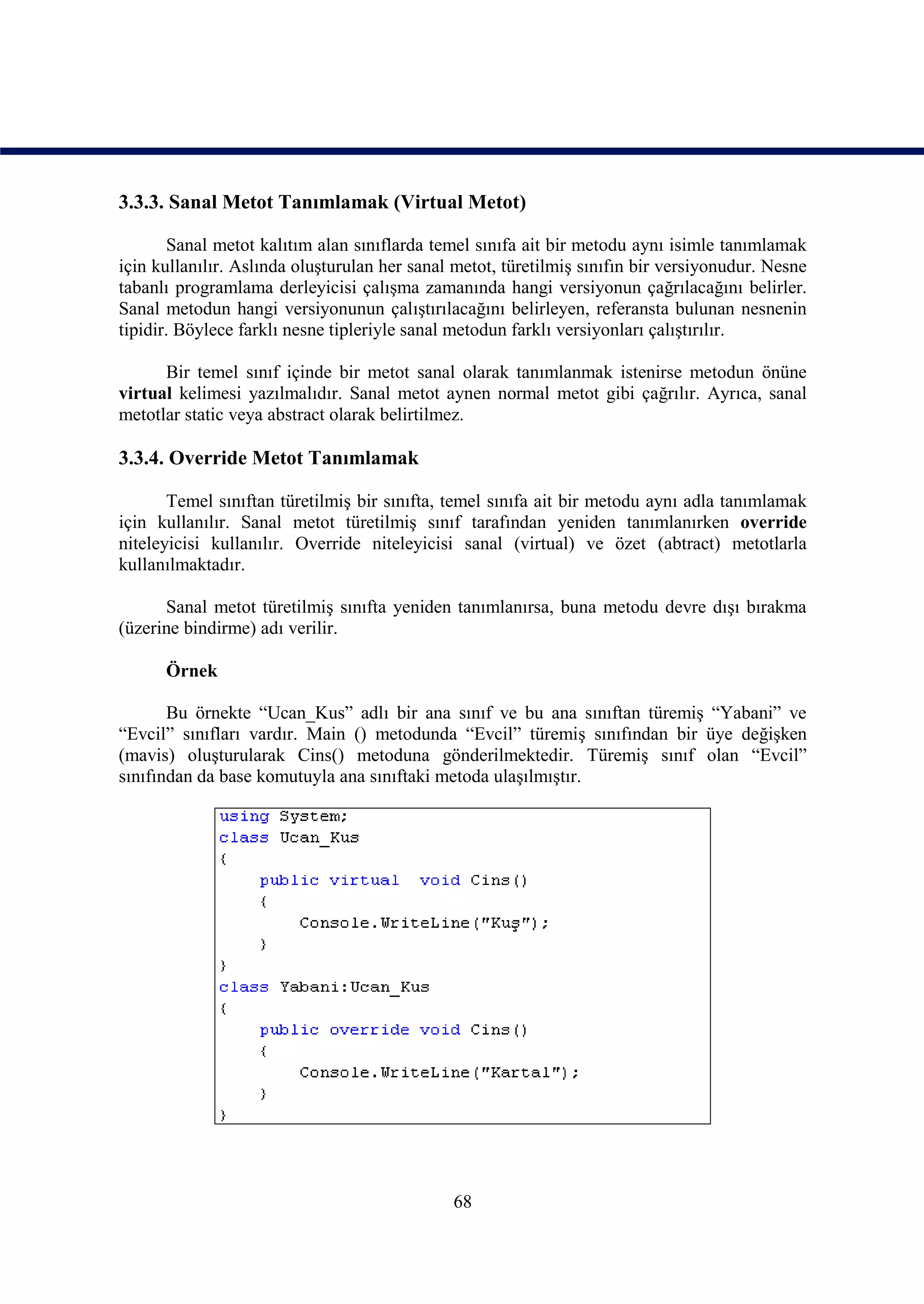 3.3.3. Sanal Metot Tanımlamak (Virtual Metot)

       Sanal metot kalıtım alan sınıflarda temel sınıfa ait bir metodu aynı isimle tanımlamak
için kullanılır. Aslında oluşturulan her sanal metot, türetilmiş sınıfın bir versiyonudur. Nesne
tabanlı programlama derleyicisi çalışma zamanında hangi versiyonun çağrılacağını belirler.
Sanal metodun hangi versiyonunun çalıştırılacağını belirleyen, referansta bulunan nesnenin
tipidir. Böylece farklı nesne tipleriyle sanal metodun farklı versiyonları çalıştırılır.

      Bir temel sınıf içinde bir metot sanal olarak tanımlanmak istenirse metodun önüne
virtual kelimesi yazılmalıdır. Sanal metot aynen normal metot gibi çağrılır. Ayrıca, sanal
metotlar static veya abstract olarak belirtilmez.

3.3.4. Override Metot Tanımlamak

       Temel sınıftan türetilmiş bir sınıfta, temel sınıfa ait bir metodu aynı adla tanımlamak
için kullanılır. Sanal metot türetilmiş sınıf tarafından yeniden tanımlanırken override
niteleyicisi kullanılır. Override niteleyicisi sanal (virtual) ve özet (abtract) metotlarla
kullanılmaktadır.

      Sanal metot türetilmiş sınıfta yeniden tanımlanırsa, buna metodu devre dışı bırakma
(üzerine bindirme) adı verilir.

      Örnek

       Bu örnekte “Ucan_Kus” adlı bir ana sınıf ve bu ana sınıftan türemiş “Yabani” ve
“Evcil” sınıfları vardır. Main () metodunda “Evcil” türemiş sınıfından bir üye değişken
(mavis) oluşturularak Cins() metoduna gönderilmektedir. Türemiş sınıf olan “Evcil”
sınıfından da base komutuyla ana sınıftaki metoda ulaşılmıştır.




                                              68
 