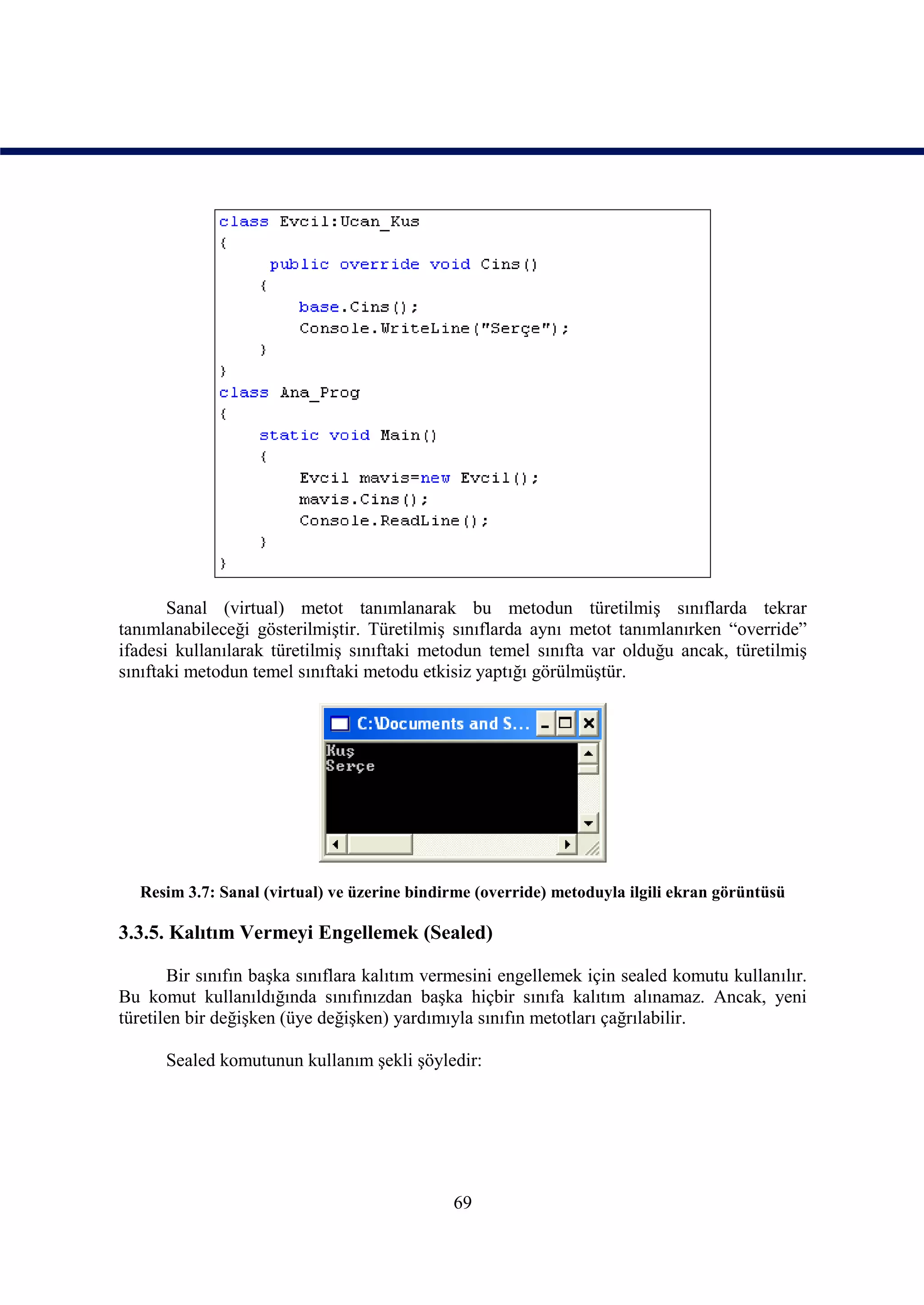 Sanal (virtual) metot tanımlanarak bu metodun türetilmiş sınıflarda tekrar
tanımlanabileceği gösterilmiştir. Türetilmiş sınıflarda aynı metot tanımlanırken “override”
ifadesi kullanılarak türetilmiş sınıftaki metodun temel sınıfta var olduğu ancak, türetilmiş
sınıftaki metodun temel sınıftaki metodu etkisiz yaptığı görülmüştür.




  Resim 3.7: Sanal (virtual) ve üzerine bindirme (override) metoduyla ilgili ekran görüntüsü

3.3.5. Kalıtım Vermeyi Engellemek (Sealed)

       Bir sınıfın başka sınıflara kalıtım vermesini engellemek için sealed komutu kullanılır.
Bu komut kullanıldığında sınıfınızdan başka hiçbir sınıfa kalıtım alınamaz. Ancak, yeni
türetilen bir değişken (üye değişken) yardımıyla sınıfın metotları çağrılabilir.

      Sealed komutunun kullanım şekli şöyledir:




                                             69
 