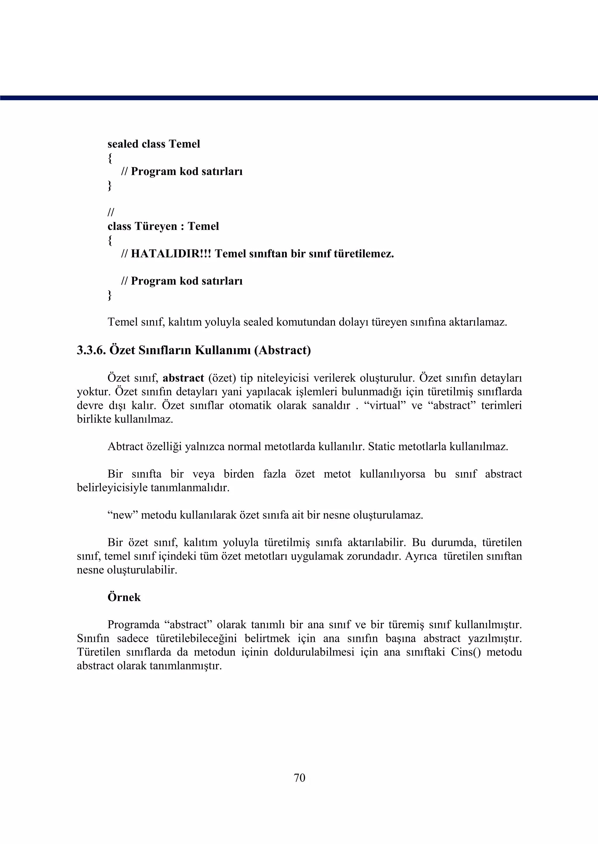 sealed class Temel
      {
         // Program kod satırları
      }

      //
      class Türeyen : Temel
      {
         // HATALIDIR!!! Temel sınıftan bir sınıf türetilemez.

          // Program kod satırları
      }

      Temel sınıf, kalıtım yoluyla sealed komutundan dolayı türeyen sınıfına aktarılamaz.

3.3.6. Özet Sınıfların Kullanımı (Abstract)

       Özet sınıf, abstract (özet) tip niteleyicisi verilerek oluşturulur. Özet sınıfın detayları
yoktur. Özet sınıfın detayları yani yapılacak işlemleri bulunmadığı için türetilmiş sınıflarda
devre dışı kalır. Özet sınıflar otomatik olarak sanaldır . “virtual” ve “abstract” terimleri
birlikte kullanılmaz.

      Abtract özelliği yalnızca normal metotlarda kullanılır. Static metotlarla kullanılmaz.

       Bir sınıfta bir veya birden fazla özet metot kullanılıyorsa bu sınıf abstract
belirleyicisiyle tanımlanmalıdır.

      “new” metodu kullanılarak özet sınıfa ait bir nesne oluşturulamaz.

        Bir özet sınıf, kalıtım yoluyla türetilmiş sınıfa aktarılabilir. Bu durumda, türetilen
sınıf, temel sınıf içindeki tüm özet metotları uygulamak zorundadır. Ayrıca türetilen sınıftan
nesne oluşturulabilir.

      Örnek

       Programda “abstract” olarak tanımlı bir ana sınıf ve bir türemiş sınıf kullanılmıştır.
Sınıfın sadece türetilebileceğini belirtmek için ana sınıfın başına abstract yazılmıştır.
Türetilen sınıflarda da metodun içinin doldurulabilmesi için ana sınıftaki Cins() metodu
abstract olarak tanımlanmıştır.




                                               70
 