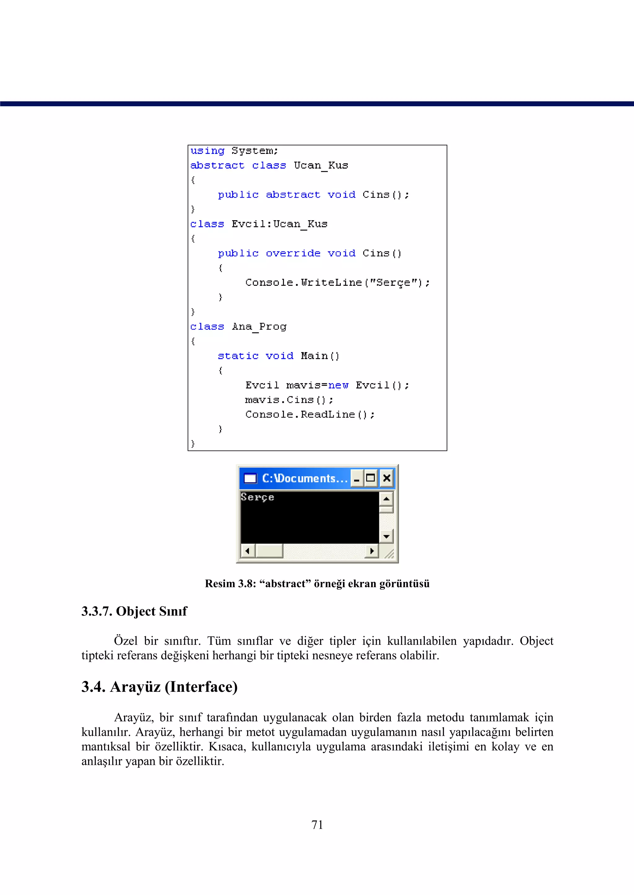Resim 3.8: “abstract” örneği ekran görüntüsü

3.3.7. Object Sınıf

       Özel bir sınıftır. Tüm sınıflar ve diğer tipler için kullanılabilen yapıdadır. Object
tipteki referans değişkeni herhangi bir tipteki nesneye referans olabilir.

3.4. Arayüz (Interface)
       Arayüz, bir sınıf tarafından uygulanacak olan birden fazla metodu tanımlamak için
kullanılır. Arayüz, herhangi bir metot uygulamadan uygulamanın nasıl yapılacağını belirten
mantıksal bir özelliktir. Kısaca, kullanıcıyla uygulama arasındaki iletişimi en kolay ve en
anlaşılır yapan bir özelliktir.




                                            71
 