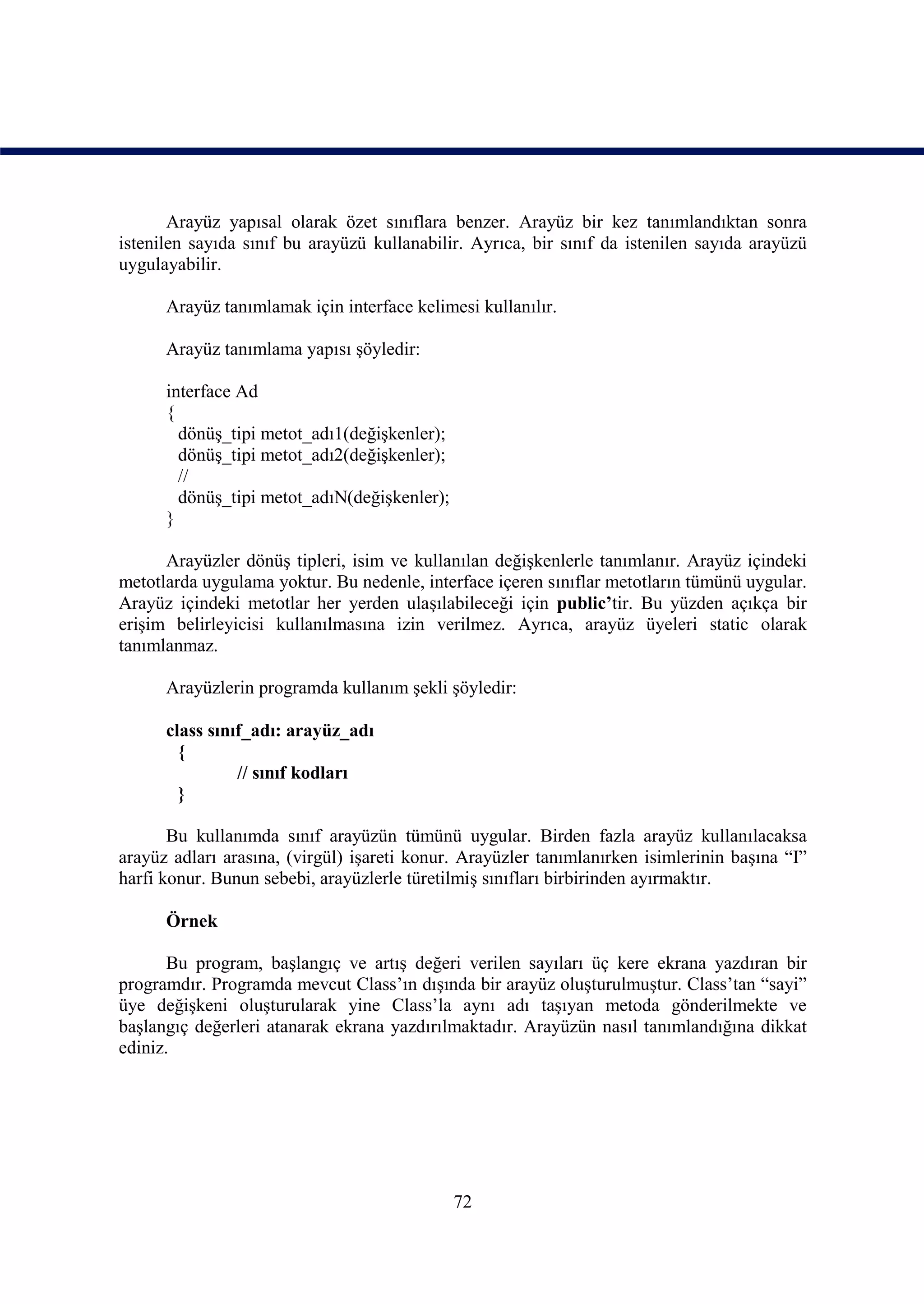 Arayüz yapısal olarak özet sınıflara benzer. Arayüz bir kez tanımlandıktan sonra
istenilen sayıda sınıf bu arayüzü kullanabilir. Ayrıca, bir sınıf da istenilen sayıda arayüzü
uygulayabilir.

      Arayüz tanımlamak için interface kelimesi kullanılır.

      Arayüz tanımlama yapısı şöyledir:

      interface Ad
      {
        dönüş_tipi metot_adı1(değişkenler);
        dönüş_tipi metot_adı2(değişkenler);
        //
        dönüş_tipi metot_adıN(değişkenler);
      }

      Arayüzler dönüş tipleri, isim ve kullanılan değişkenlerle tanımlanır. Arayüz içindeki
metotlarda uygulama yoktur. Bu nedenle, interface içeren sınıflar metotların tümünü uygular.
Arayüz içindeki metotlar her yerden ulaşılabileceği için public’tir. Bu yüzden açıkça bir
erişim belirleyicisi kullanılmasına izin verilmez. Ayrıca, arayüz üyeleri static olarak
tanımlanmaz.

      Arayüzlerin programda kullanım şekli şöyledir:

      class sınıf_adı: arayüz_adı
        {
                // sınıf kodları
        }

       Bu kullanımda sınıf arayüzün tümünü uygular. Birden fazla arayüz kullanılacaksa
arayüz adları arasına, (virgül) işareti konur. Arayüzler tanımlanırken isimlerinin başına “I”
harfi konur. Bunun sebebi, arayüzlerle türetilmiş sınıfları birbirinden ayırmaktır.

      Örnek

       Bu program, başlangıç ve artış değeri verilen sayıları üç kere ekrana yazdıran bir
programdır. Programda mevcut Class’ın dışında bir arayüz oluşturulmuştur. Class’tan “sayi”
üye değişkeni oluşturularak yine Class’la aynı adı taşıyan metoda gönderilmekte ve
başlangıç değerleri atanarak ekrana yazdırılmaktadır. Arayüzün nasıl tanımlandığına dikkat
ediniz.




                                              72
 