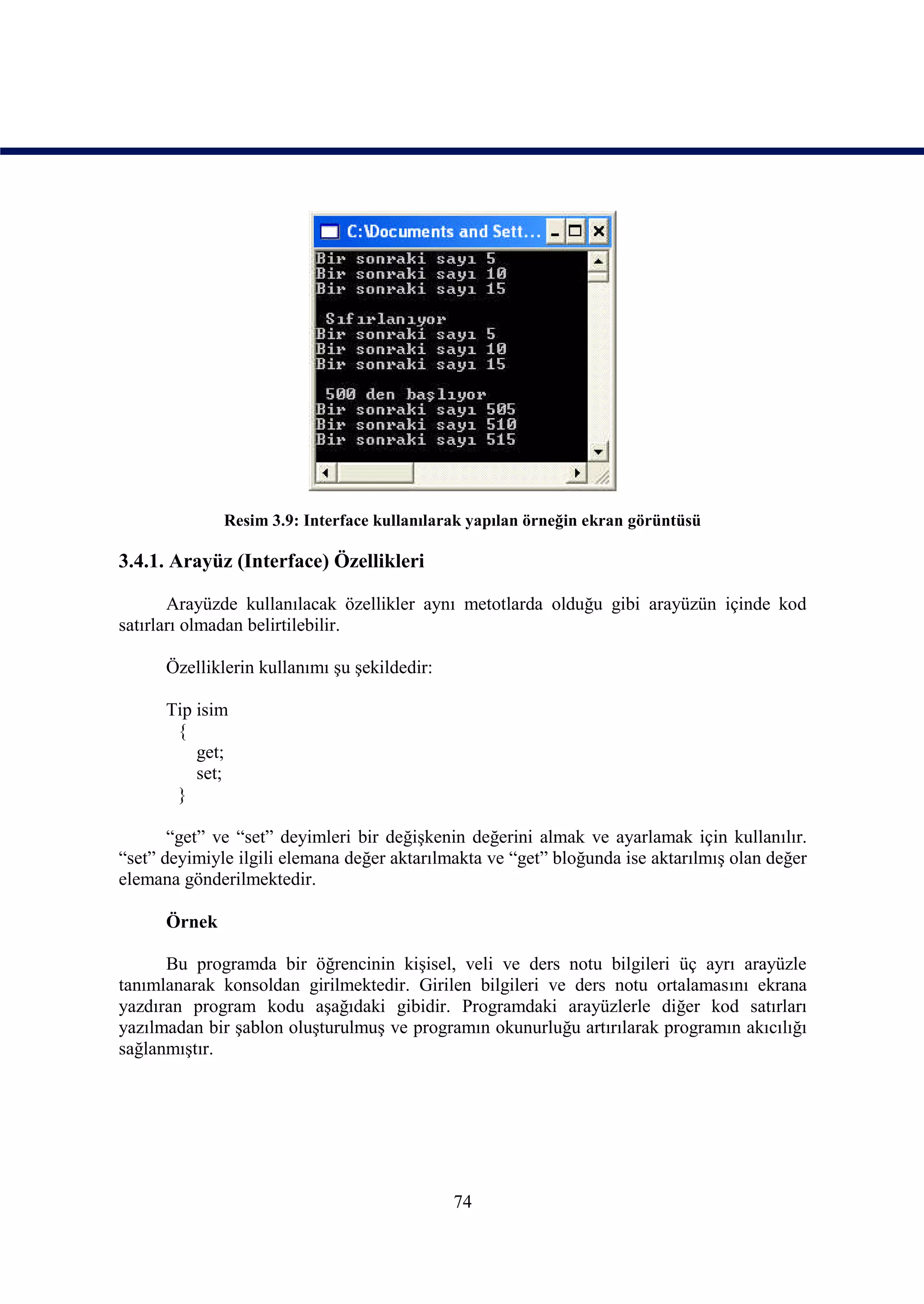 Resim 3.9: Interface kullanılarak yapılan örneğin ekran görüntüsü

3.4.1. Arayüz (Interface) Özellikleri

       Arayüzde kullanılacak özellikler aynı metotlarda olduğu gibi arayüzün içinde kod
satırları olmadan belirtilebilir.

      Özelliklerin kullanımı şu şekildedir:

      Tip isim
       {
          get;
          set;
       }

       “get” ve “set” deyimleri bir değişkenin değerini almak ve ayarlamak için kullanılır.
“set” deyimiyle ilgili elemana değer aktarılmakta ve “get” bloğunda ise aktarılmış olan değer
elemana gönderilmektedir.

      Örnek

      Bu programda bir öğrencinin kişisel, veli ve ders notu bilgileri üç ayrı arayüzle
tanımlanarak konsoldan girilmektedir. Girilen bilgileri ve ders notu ortalamasını ekrana
yazdıran program kodu aşağıdaki gibidir. Programdaki arayüzlerle diğer kod satırları
yazılmadan bir şablon oluşturulmuş ve programın okunurluğu artırılarak programın akıcılığı
sağlanmıştır.




                                              74
 