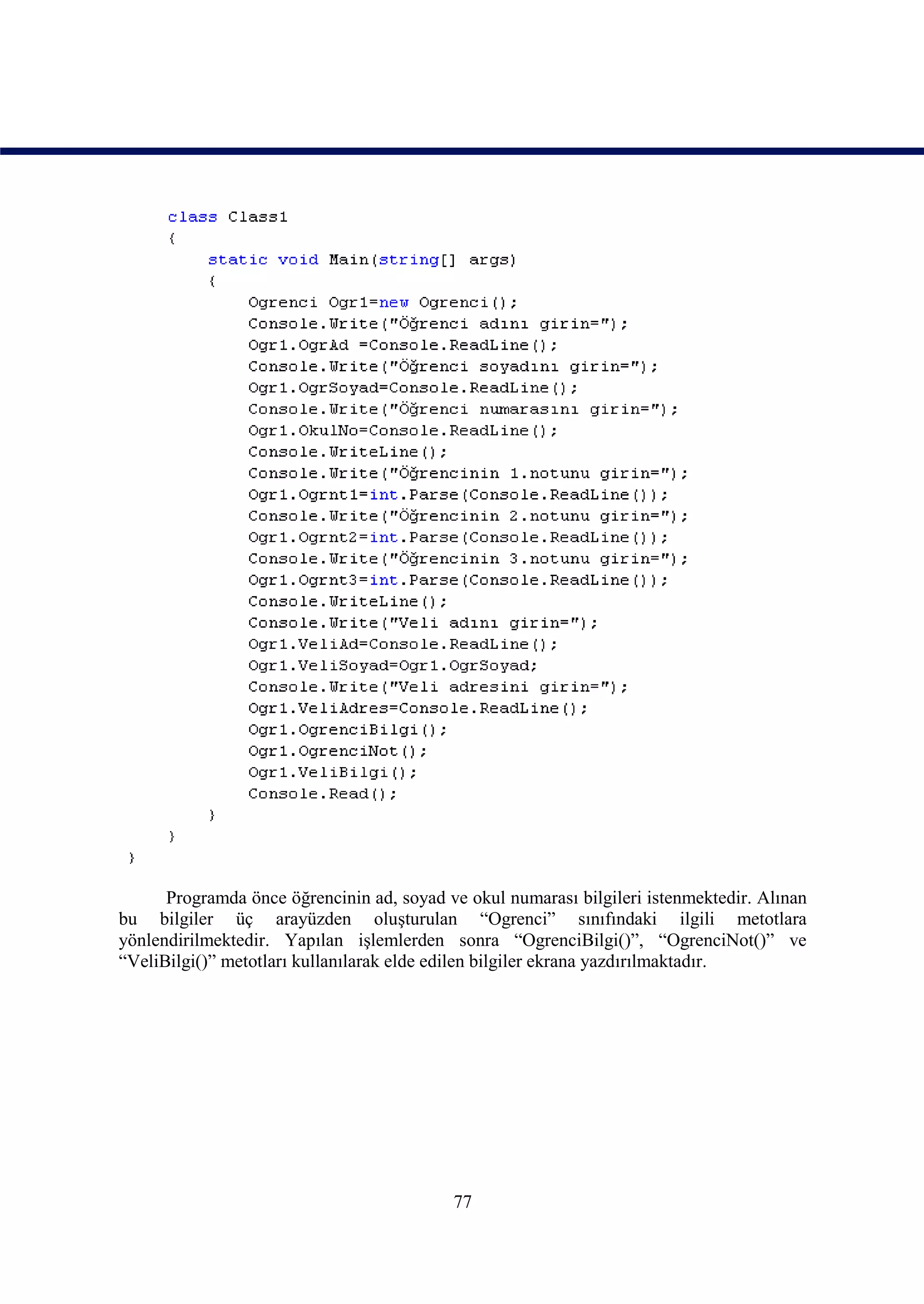 Programda önce öğrencinin ad, soyad ve okul numarası bilgileri istenmektedir. Alınan
bu bilgiler üç arayüzden oluşturulan “Ogrenci” sınıfındaki ilgili metotlara
yönlendirilmektedir. Yapılan işlemlerden sonra “OgrenciBilgi()”, “OgrenciNot()” ve
“VeliBilgi()” metotları kullanılarak elde edilen bilgiler ekrana yazdırılmaktadır.




                                           77
 