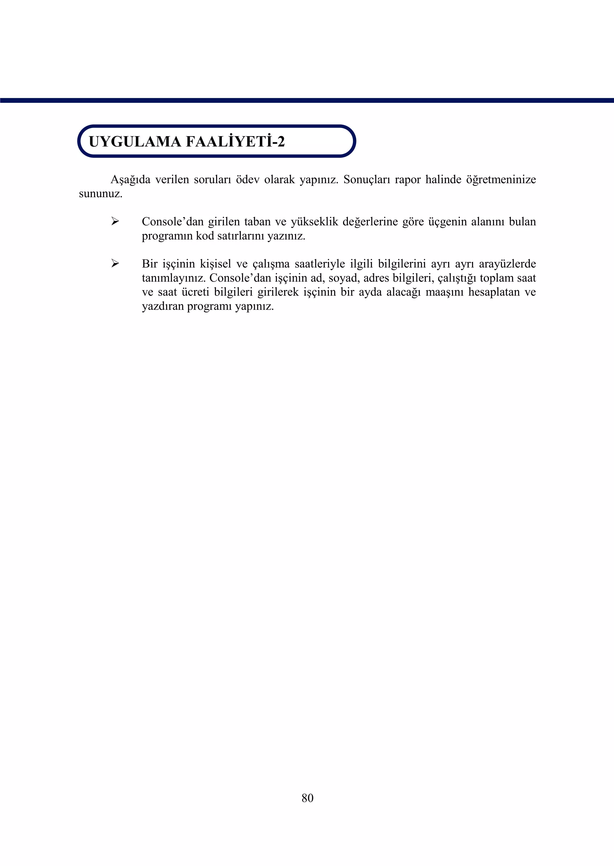 UYGULAMA FAALİYETİ-2
 UYGULAMA FAALİYETİ-2

     Aşağıda verilen soruları ödev olarak yapınız. Sonuçları rapor halinde öğretmeninize
sununuz.

           Console’dan girilen taban ve yükseklik değerlerine göre üçgenin alanını bulan
            programın kod satırlarını yazınız.

           Bir işçinin kişisel ve çalışma saatleriyle ilgili bilgilerini ayrı ayrı arayüzlerde
            tanımlayınız. Console’dan işçinin ad, soyad, adres bilgileri, çalıştığı toplam saat
            ve saat ücreti bilgileri girilerek işçinin bir ayda alacağı maaşını hesaplatan ve
            yazdıran programı yapınız.




                                             80
 