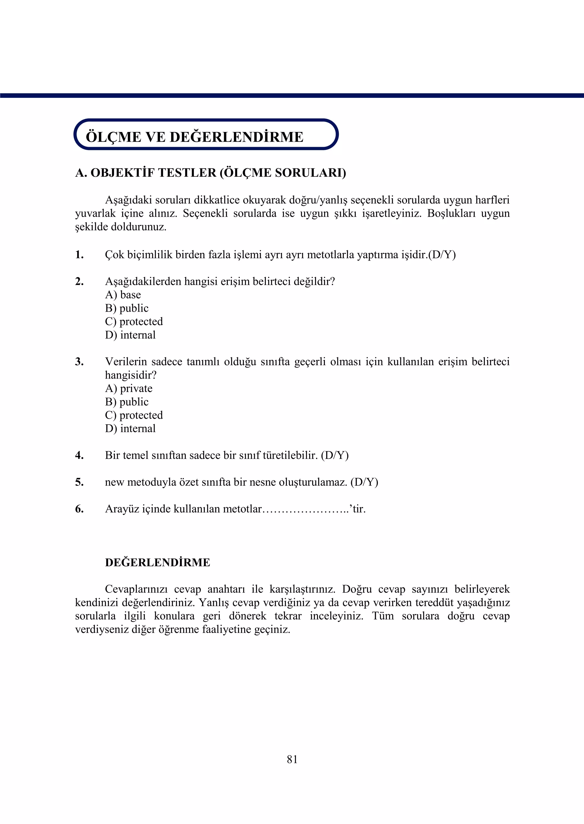 ÖLÇME VE DEĞERLENDİRME
 ÖLÇME VE DEĞERLENDİRME

A. OBJEKTİF TESTLER (ÖLÇME SORULARI)

      Aşağıdaki soruları dikkatlice okuyarak doğru/yanlış seçenekli sorularda uygun harfleri
yuvarlak içine alınız. Seçenekli sorularda ise uygun şıkkı işaretleyiniz. Boşlukları uygun
şekilde doldurunuz.

1.    Çok biçimlilik birden fazla işlemi ayrı ayrı metotlarla yaptırma işidir.(D/Y)

2.    Aşağıdakilerden hangisi erişim belirteci değildir?
      A) base
      B) public
      C) protected
      D) internal

3.    Verilerin sadece tanımlı olduğu sınıfta geçerli olması için kullanılan erişim belirteci
      hangisidir?
      A) private
      B) public
      C) protected
      D) internal

4.    Bir temel sınıftan sadece bir sınıf türetilebilir. (D/Y)

5.    new metoduyla özet sınıfta bir nesne oluşturulamaz. (D/Y)

6.    Arayüz içinde kullanılan metotlar…………………..’tir.



      DEĞERLENDİRME

      Cevaplarınızı cevap anahtarı ile karşılaştırınız. Doğru cevap sayınızı belirleyerek
kendinizi değerlendiriniz. Yanlış cevap verdiğiniz ya da cevap verirken tereddüt yaşadığınız
sorularla ilgili konulara geri dönerek tekrar inceleyiniz. Tüm sorulara doğru cevap
verdiyseniz diğer öğrenme faaliyetine geçiniz.




                                               81
 
