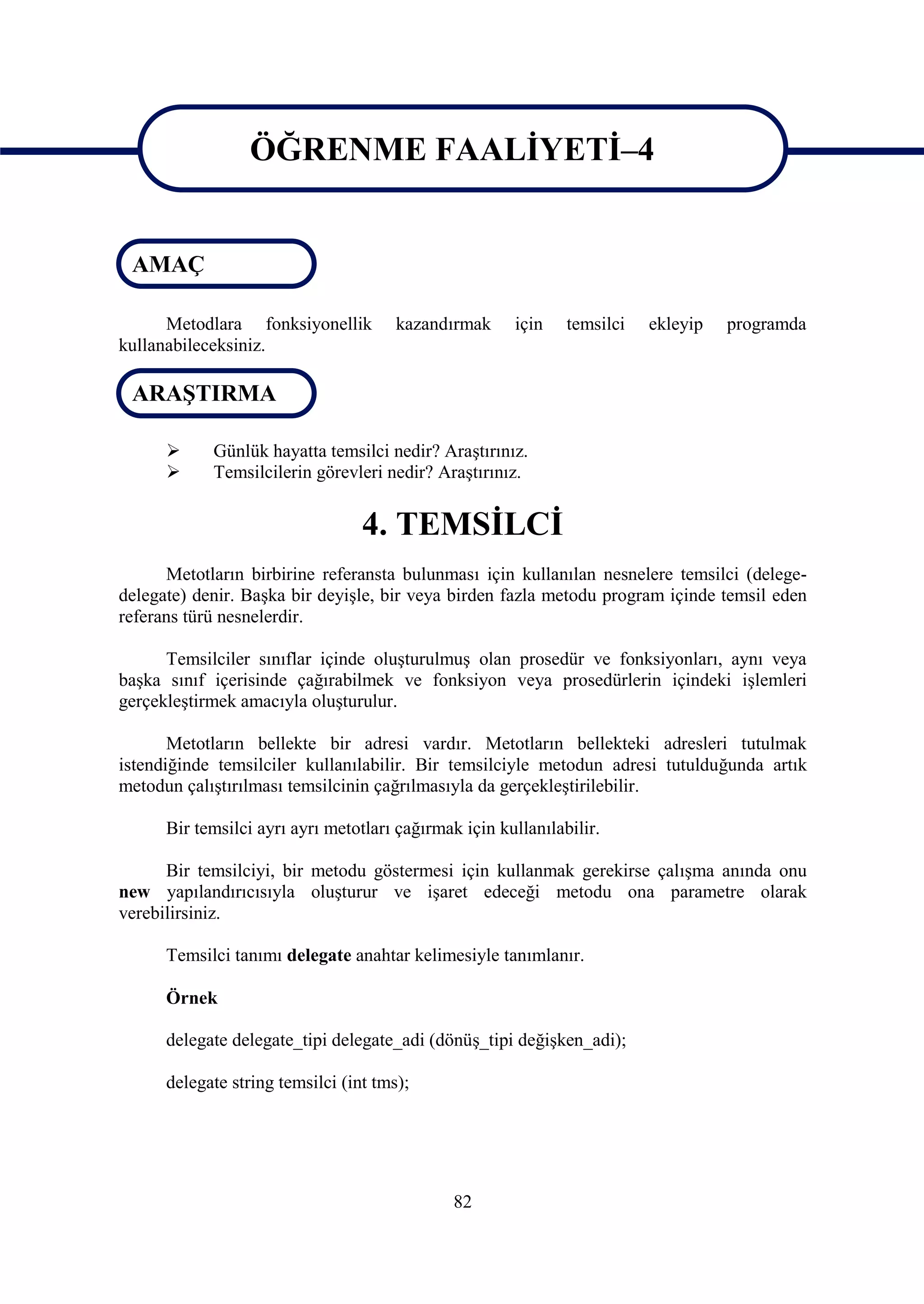 ÖĞRENME FAALİYETİ–4

                   ÖĞRENME FAALİYETİ-4
 AMAÇ

      Metodlara fonksiyonellik         kazandırmak     için    temsilci   ekleyip   programda
kullanabileceksiniz.

 ARAŞTIRMA

           Günlük hayatta temsilci nedir? Araştırınız.
           Temsilcilerin görevleri nedir? Araştırınız.


                                  4. TEMSİLCİ
      Metotların birbirine referansta bulunması için kullanılan nesnelere temsilci (delege-
delegate) denir. Başka bir deyişle, bir veya birden fazla metodu program içinde temsil eden
referans türü nesnelerdir.

      Temsilciler sınıflar içinde oluşturulmuş olan prosedür ve fonksiyonları, aynı veya
başka sınıf içerisinde çağırabilmek ve fonksiyon veya prosedürlerin içindeki işlemleri
gerçekleştirmek amacıyla oluşturulur.

       Metotların bellekte bir adresi vardır. Metotların bellekteki adresleri tutulmak
istendiğinde temsilciler kullanılabilir. Bir temsilciyle metodun adresi tutulduğunda artık
metodun çalıştırılması temsilcinin çağrılmasıyla da gerçekleştirilebilir.

      Bir temsilci ayrı ayrı metotları çağırmak için kullanılabilir.

      Bir temsilciyi, bir metodu göstermesi için kullanmak gerekirse çalışma anında onu
new yapılandırıcısıyla oluşturur ve işaret edeceği metodu ona parametre olarak
verebilirsiniz.

      Temsilci tanımı delegate anahtar kelimesiyle tanımlanır.

      Örnek

      delegate delegate_tipi delegate_adi (dönüş_tipi değişken_adi);

      delegate string temsilci (int tms);




                                               82
 