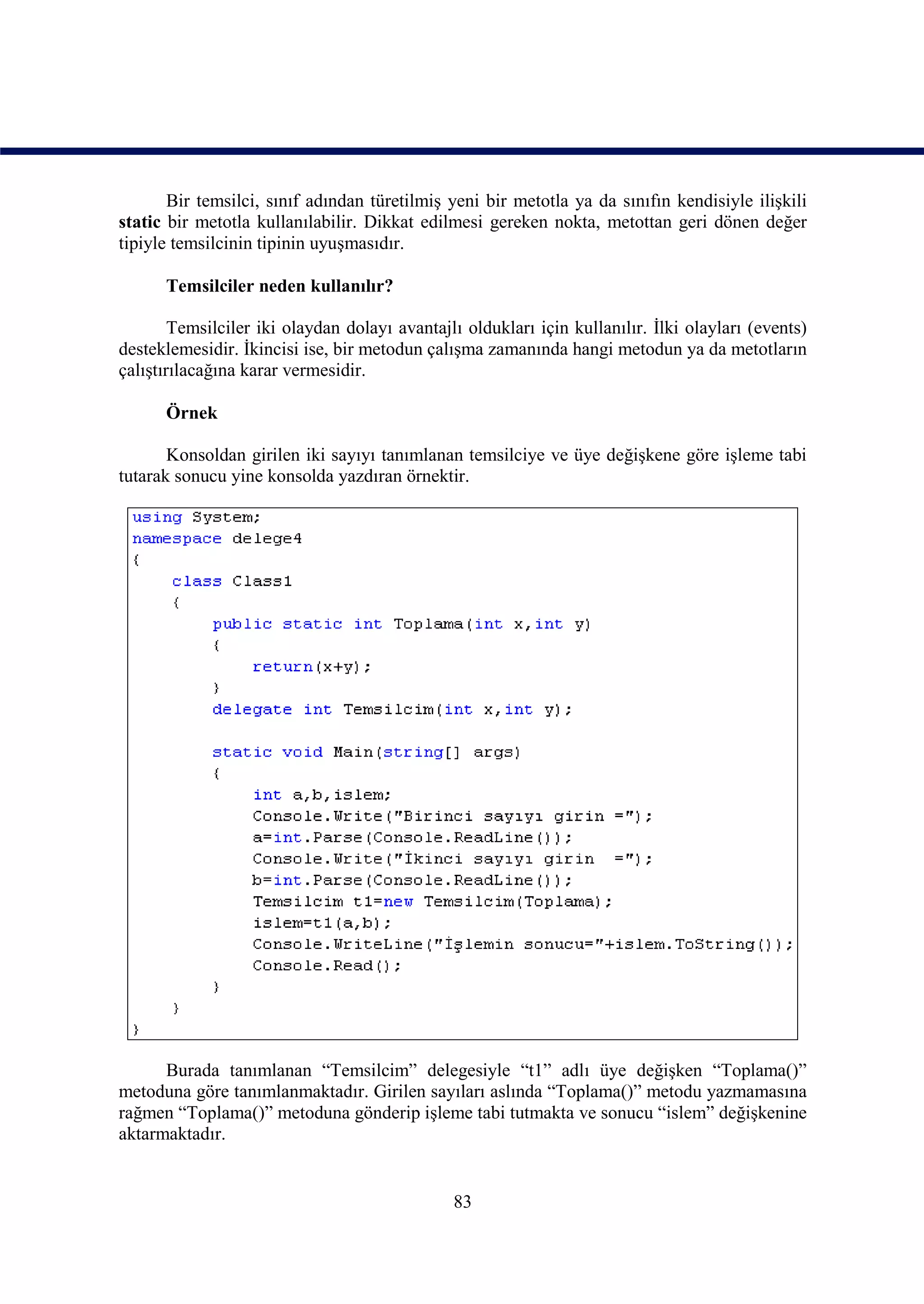 Bir temsilci, sınıf adından türetilmiş yeni bir metotla ya da sınıfın kendisiyle ilişkili
static bir metotla kullanılabilir. Dikkat edilmesi gereken nokta, metottan geri dönen değer
tipiyle temsilcinin tipinin uyuşmasıdır.

      Temsilciler neden kullanılır?

        Temsilciler iki olaydan dolayı avantajlı oldukları için kullanılır. İlki olayları (events)
desteklemesidir. İkincisi ise, bir metodun çalışma zamanında hangi metodun ya da metotların
çalıştırılacağına karar vermesidir.

      Örnek

       Konsoldan girilen iki sayıyı tanımlanan temsilciye ve üye değişkene göre işleme tabi
tutarak sonucu yine konsolda yazdıran örnektir.




      Burada tanımlanan “Temsilcim” delegesiyle “t1” adlı üye değişken “Toplama()”
metoduna göre tanımlanmaktadır. Girilen sayıları aslında “Toplama()” metodu yazmamasına
rağmen “Toplama()” metoduna gönderip işleme tabi tutmakta ve sonucu “islem” değişkenine
aktarmaktadır.


                                               83
 