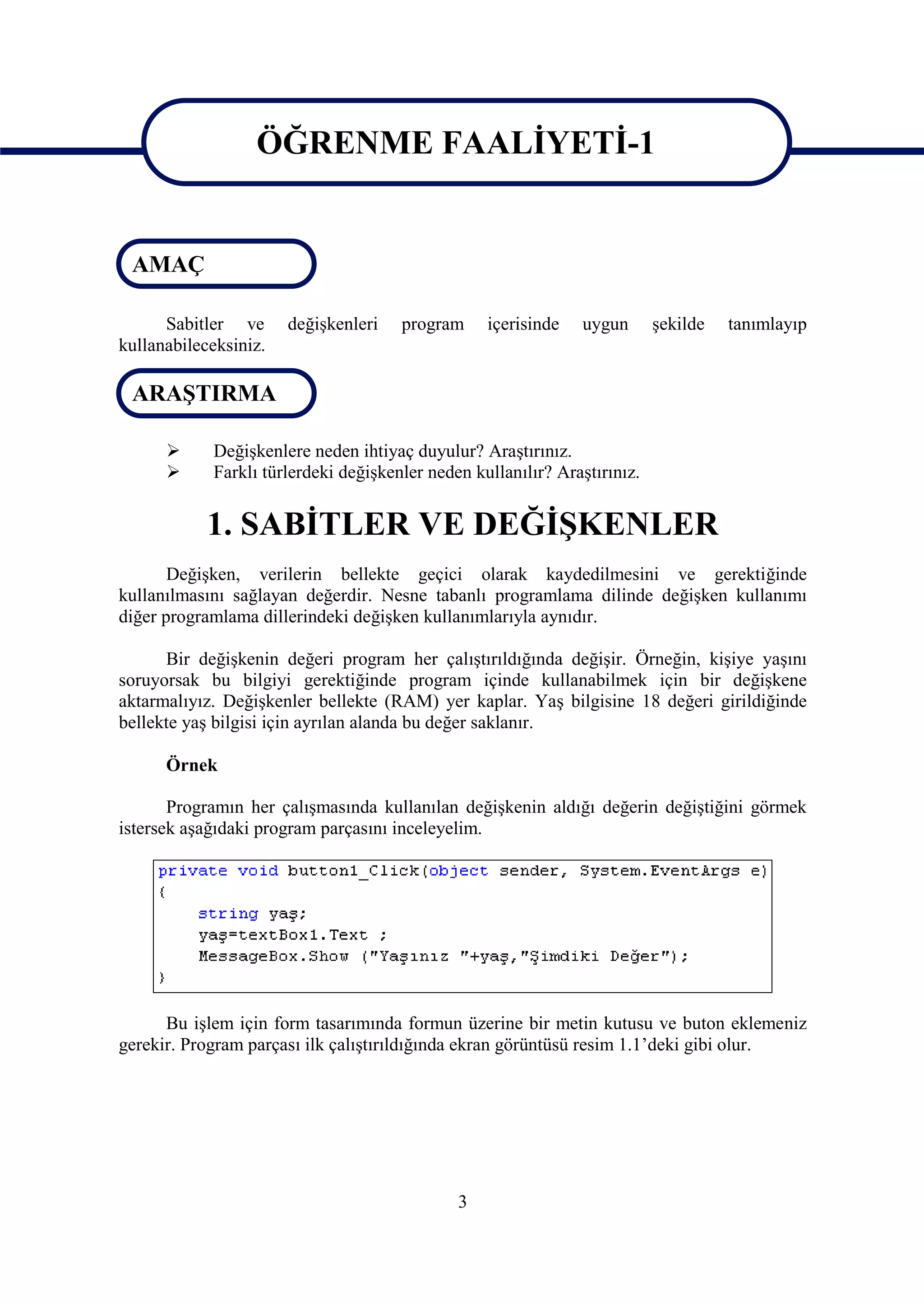 ÖĞRENME FAALİYETİ-1

                   ÖĞRENME FAALİYETİ-1
 AMAÇ

      Sabitler ve      değişkenleri   program     içerisinde   uygun       şekilde   tanımlayıp
kullanabileceksiniz.

 ARAŞTIRMA

           Değişkenlere neden ihtiyaç duyulur? Araştırınız.
           Farklı türlerdeki değişkenler neden kullanılır? Araştırınız.


            1. SABİTLER VE DEĞİŞKENLER
       Değişken, verilerin bellekte geçici olarak kaydedilmesini ve gerektiğinde
kullanılmasını sağlayan değerdir. Nesne tabanlı programlama dilinde değişken kullanımı
diğer programlama dillerindeki değişken kullanımlarıyla aynıdır.

      Bir değişkenin değeri program her çalıştırıldığında değişir. Örneğin, kişiye yaşını
soruyorsak bu bilgiyi gerektiğinde program içinde kullanabilmek için bir değişkene
aktarmalıyız. Değişkenler bellekte (RAM) yer kaplar. Yaş bilgisine 18 değeri girildiğinde
bellekte yaş bilgisi için ayrılan alanda bu değer saklanır.

      Örnek

       Programın her çalışmasında kullanılan değişkenin aldığı değerin değiştiğini görmek
istersek aşağıdaki program parçasını inceleyelim.




      Bu işlem için form tasarımında formun üzerine bir metin kutusu ve buton eklemeniz
gerekir. Program parçası ilk çalıştırıldığında ekran görüntüsü resim 1.1’deki gibi olur.




                                              3
 