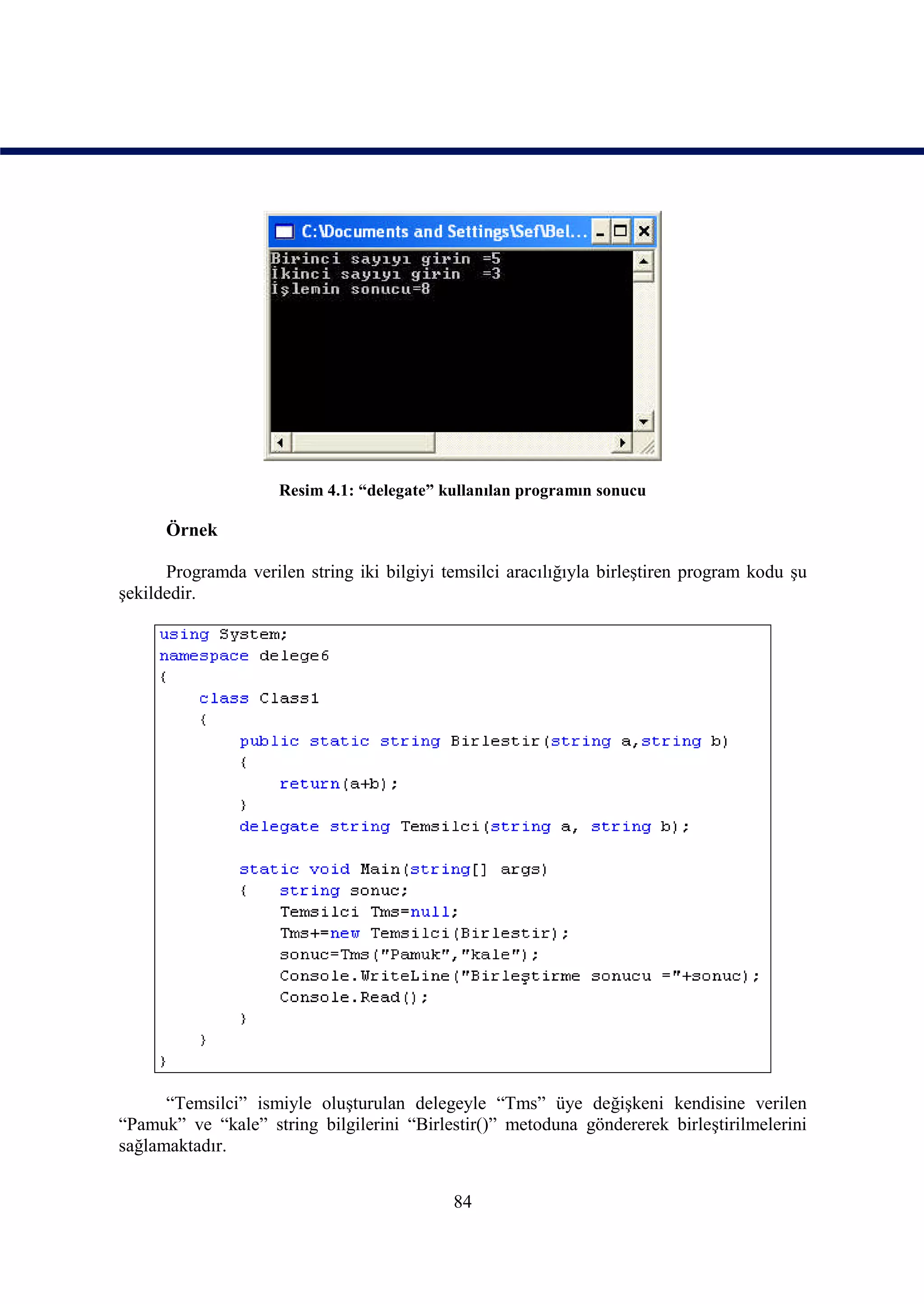 Resim 4.1: “delegate” kullanılan programın sonucu

      Örnek

      Programda verilen string iki bilgiyi temsilci aracılığıyla birleştiren program kodu şu
şekildedir.




      “Temsilci” ismiyle oluşturulan delegeyle “Tms” üye değişkeni kendisine verilen
“Pamuk” ve “kale” string bilgilerini “Birlestir()” metoduna göndererek birleştirilmelerini
sağlamaktadır.


                                            84
 