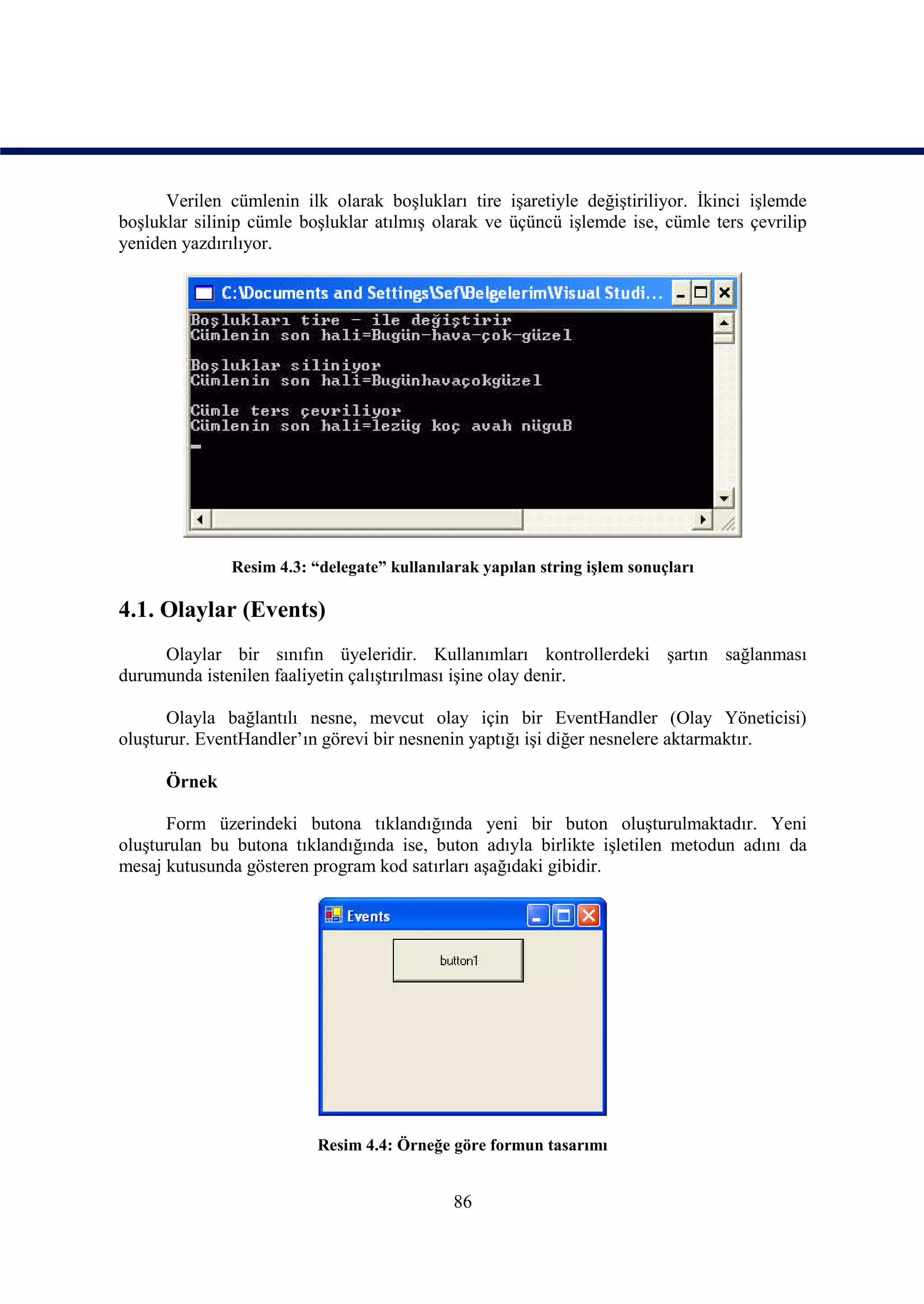Verilen cümlenin ilk olarak boşlukları tire işaretiyle değiştiriliyor. İkinci işlemde
boşluklar silinip cümle boşluklar atılmış olarak ve üçüncü işlemde ise, cümle ters çevrilip
yeniden yazdırılıyor.




              Resim 4.3: “delegate” kullanılarak yapılan string işlem sonuçları

4.1. Olaylar (Events)
     Olaylar bir sınıfın üyeleridir. Kullanımları kontrollerdeki şartın sağlanması
durumunda istenilen faaliyetin çalıştırılması işine olay denir.

      Olayla bağlantılı nesne, mevcut olay için bir EventHandler (Olay Yöneticisi)
oluşturur. EventHandler’ın görevi bir nesnenin yaptığı işi diğer nesnelere aktarmaktır.

      Örnek

      Form üzerindeki butona tıklandığında yeni bir buton oluşturulmaktadır. Yeni
oluşturulan bu butona tıklandığında ise, buton adıyla birlikte işletilen metodun adını da
mesaj kutusunda gösteren program kod satırları aşağıdaki gibidir.




                          Resim 4.4: Örneğe göre formun tasarımı


                                             86
 