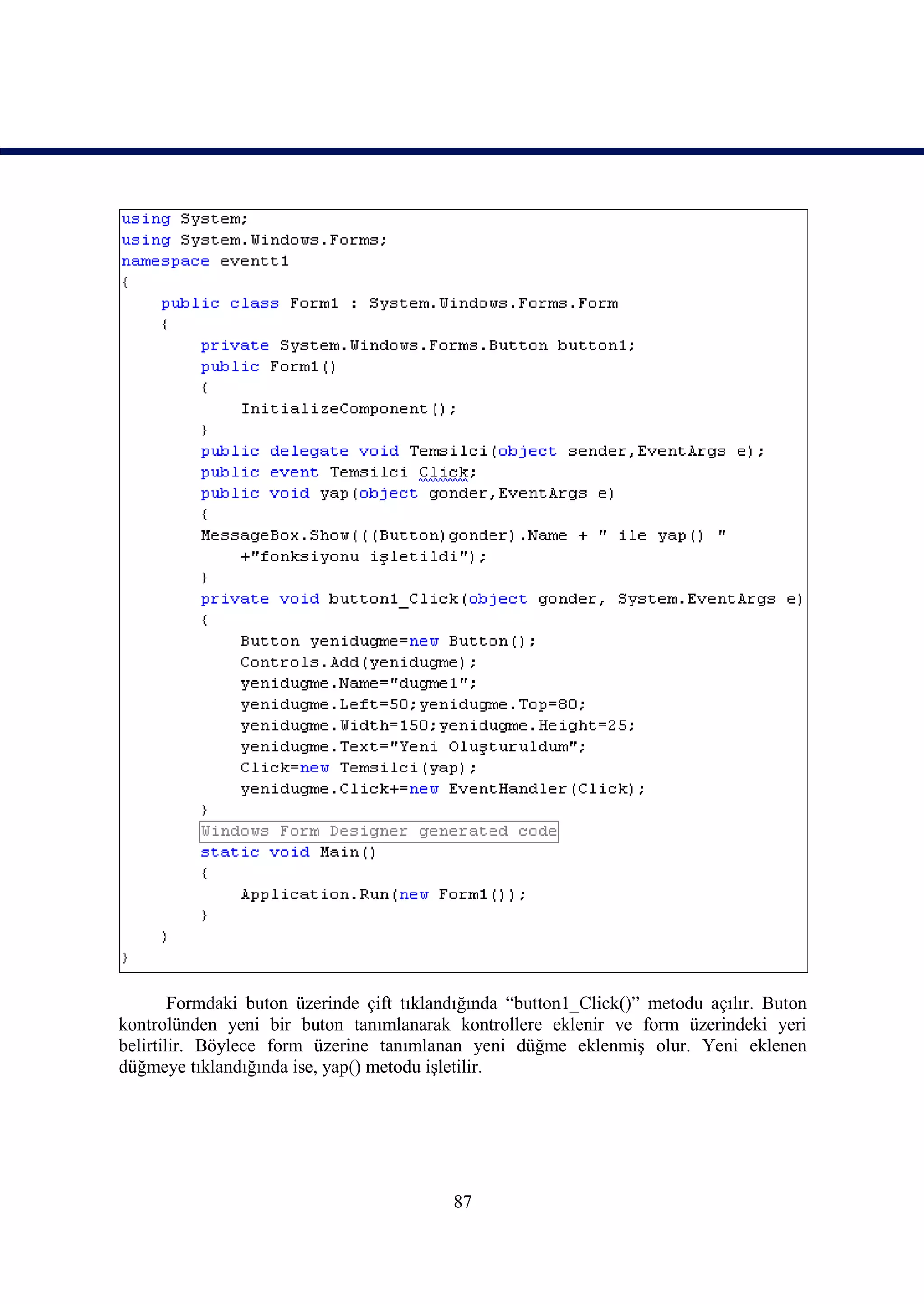 Formdaki buton üzerinde çift tıklandığında “button1_Click()” metodu açılır. Buton
kontrolünden yeni bir buton tanımlanarak kontrollere eklenir ve form üzerindeki yeri
belirtilir. Böylece form üzerine tanımlanan yeni düğme eklenmiş olur. Yeni eklenen
düğmeye tıklandığında ise, yap() metodu işletilir.




                                           87
 
