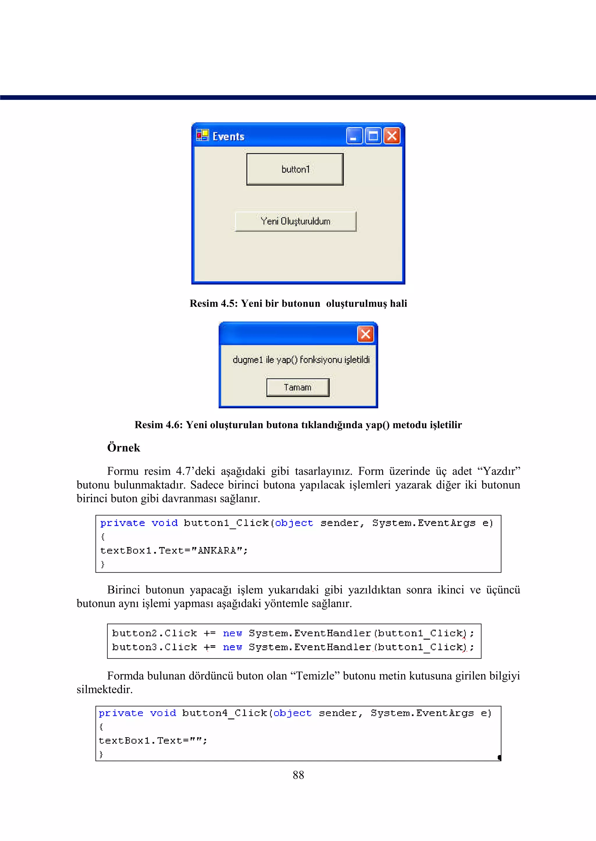 Resim 4.5: Yeni bir butonun oluşturulmuş hali




           Resim 4.6: Yeni oluşturulan butona tıklandığında yap() metodu işletilir

      Örnek
       Formu resim 4.7’deki aşağıdaki gibi tasarlayınız. Form üzerinde üç adet “Yazdır”
butonu bulunmaktadır. Sadece birinci butona yapılacak işlemleri yazarak diğer iki butonun
birinci buton gibi davranması sağlanır.




      Birinci butonun yapacağı işlem yukarıdaki gibi yazıldıktan sonra ikinci ve üçüncü
butonun aynı işlemi yapması aşağıdaki yöntemle sağlanır.




      Formda bulunan dördüncü buton olan “Temizle” butonu metin kutusuna girilen bilgiyi
silmektedir.




                                             88
 