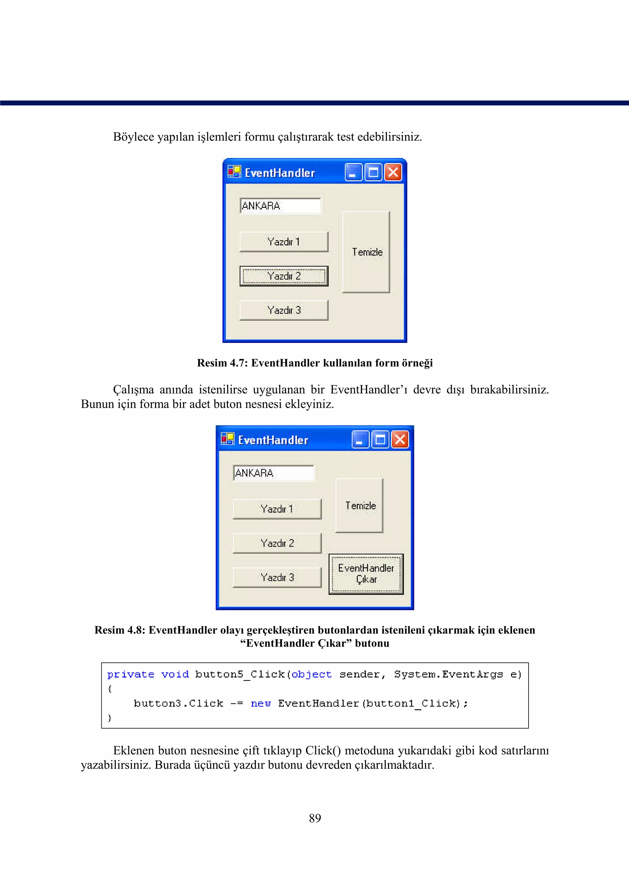 Böylece yapılan işlemleri formu çalıştırarak test edebilirsiniz.




                       Resim 4.7: EventHandler kullanılan form örneği

     Çalışma anında istenilirse uygulanan bir EventHandler’ı devre dışı bırakabilirsiniz.
Bunun için forma bir adet buton nesnesi ekleyiniz.




  Resim 4.8: EventHandler olayı gerçekleştiren butonlardan istenileni çıkarmak için eklenen
                              “EventHandler Çıkar” butonu




      Eklenen buton nesnesine çift tıklayıp Click() metoduna yukarıdaki gibi kod satırlarını
yazabilirsiniz. Burada üçüncü yazdır butonu devreden çıkarılmaktadır.



                                              89
 