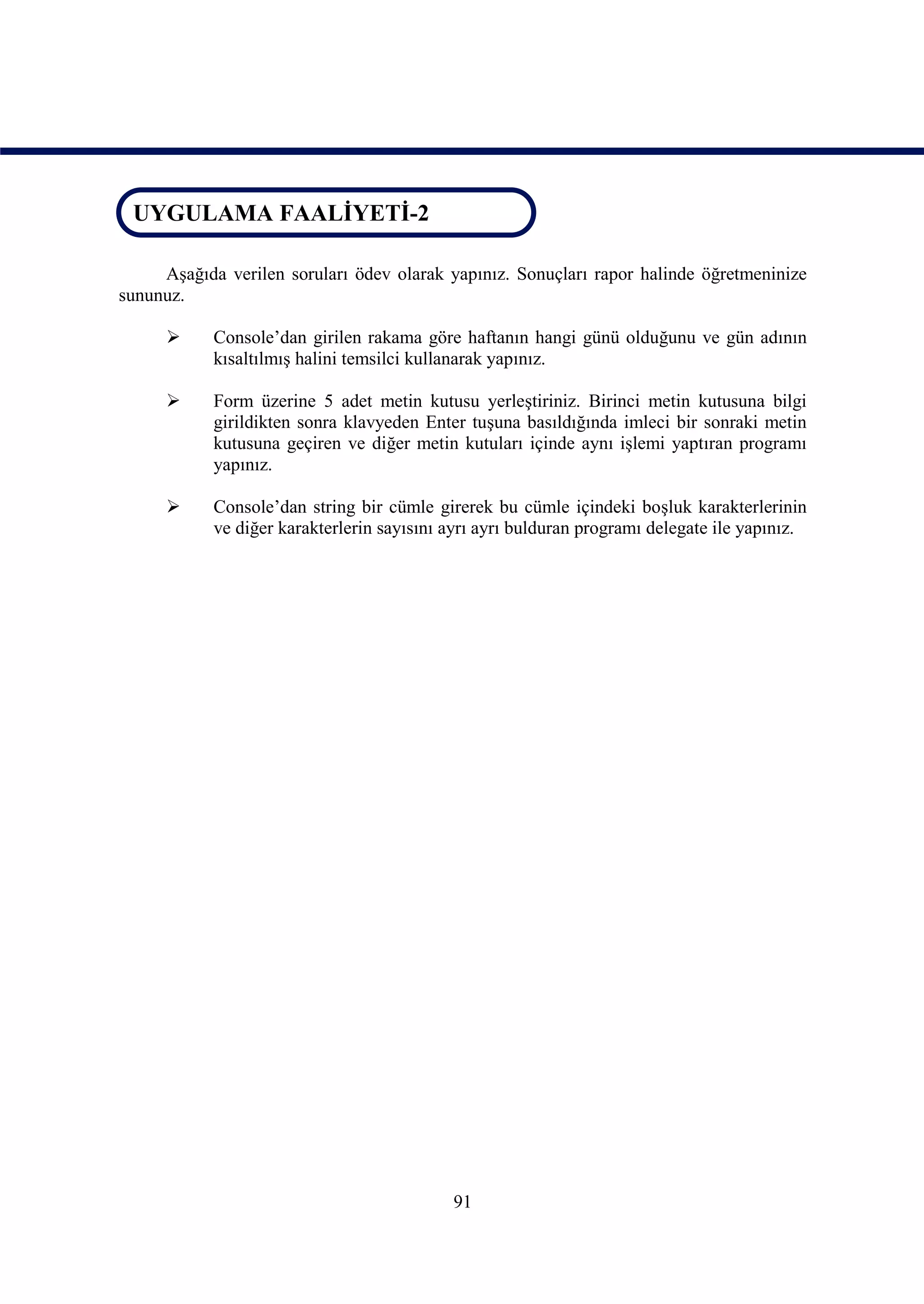 UYGULAMA FAALİYETİ-2
 UYGULAMA FAALİYETİ-2

     Aşağıda verilen soruları ödev olarak yapınız. Sonuçları rapor halinde öğretmeninize
sununuz.

           Console’dan girilen rakama göre haftanın hangi günü olduğunu ve gün adının
            kısaltılmış halini temsilci kullanarak yapınız.

           Form üzerine 5 adet metin kutusu yerleştiriniz. Birinci metin kutusuna bilgi
            girildikten sonra klavyeden Enter tuşuna basıldığında imleci bir sonraki metin
            kutusuna geçiren ve diğer metin kutuları içinde aynı işlemi yaptıran programı
            yapınız.

           Console’dan string bir cümle girerek bu cümle içindeki boşluk karakterlerinin
            ve diğer karakterlerin sayısını ayrı ayrı bulduran programı delegate ile yapınız.




                                            91
 