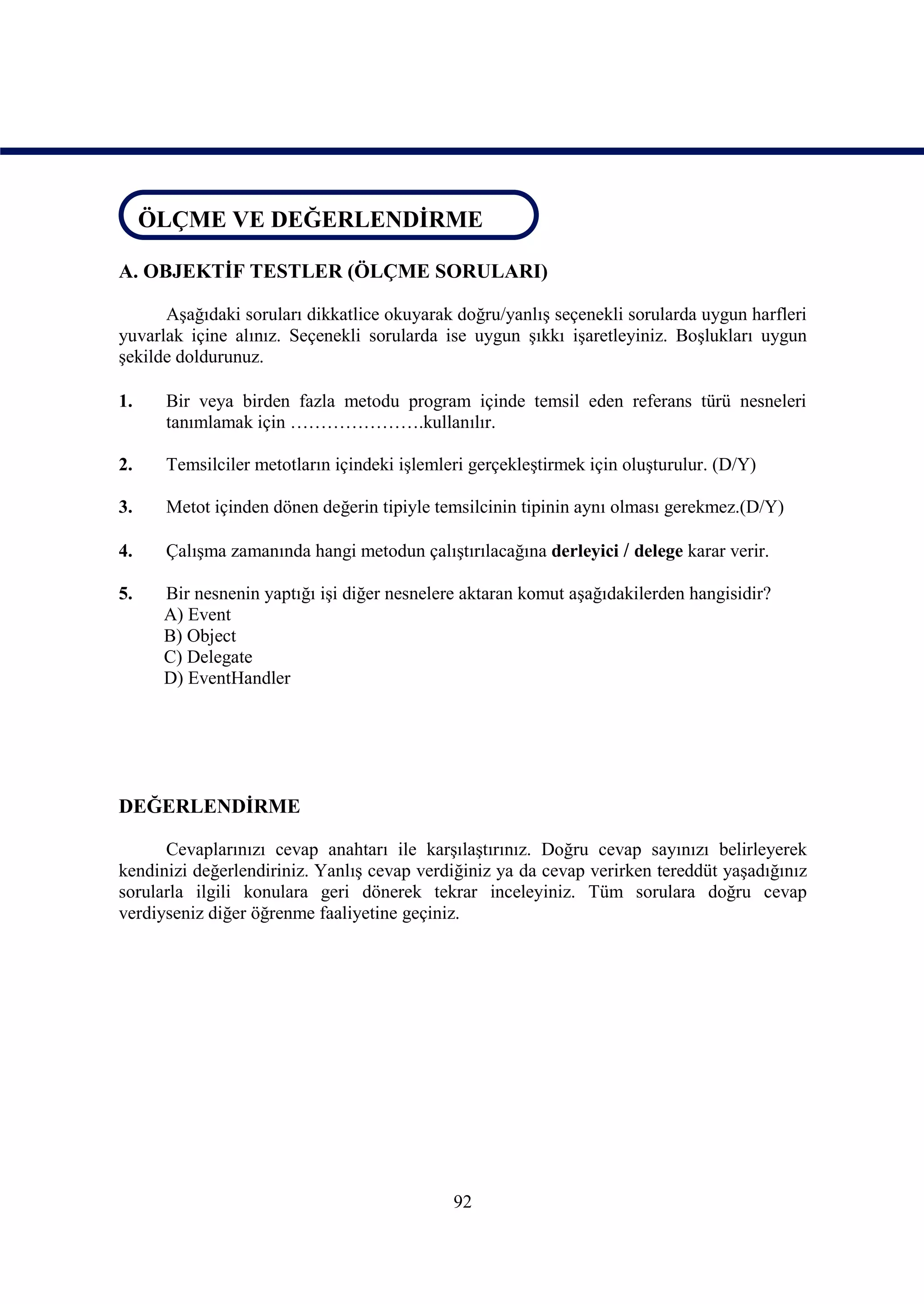 ÖLÇME VE DEĞERLENDİRME
ÖLÇME VE DEĞERLENDİRME
A. OBJEKTİF TESTLER (ÖLÇME SORULARI)

      Aşağıdaki soruları dikkatlice okuyarak doğru/yanlış seçenekli sorularda uygun harfleri
yuvarlak içine alınız. Seçenekli sorularda ise uygun şıkkı işaretleyiniz. Boşlukları uygun
şekilde doldurunuz.

1.    Bir veya birden fazla metodu program içinde temsil eden referans türü nesneleri
      tanımlamak için ………………….kullanılır.

2.    Temsilciler metotların içindeki işlemleri gerçekleştirmek için oluşturulur. (D/Y)

3.    Metot içinden dönen değerin tipiyle temsilcinin tipinin aynı olması gerekmez.(D/Y)

4.    Çalışma zamanında hangi metodun çalıştırılacağına derleyici / delege karar verir.

5.    Bir nesnenin yaptığı işi diğer nesnelere aktaran komut aşağıdakilerden hangisidir?
      A) Event
      B) Object
      C) Delegate
      D) EventHandler




DEĞERLENDİRME

      Cevaplarınızı cevap anahtarı ile karşılaştırınız. Doğru cevap sayınızı belirleyerek
kendinizi değerlendiriniz. Yanlış cevap verdiğiniz ya da cevap verirken tereddüt yaşadığınız
sorularla ilgili konulara geri dönerek tekrar inceleyiniz. Tüm sorulara doğru cevap
verdiyseniz diğer öğrenme faaliyetine geçiniz.




                                             92
 