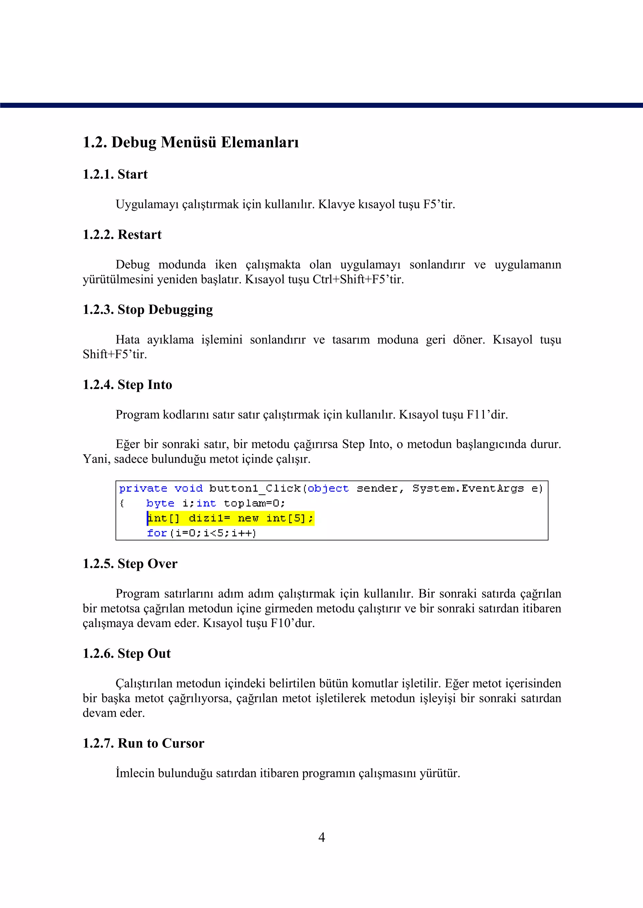 1.2. Debug Menüsü Elemanları
1.2.1. Start

      Uygulamayı çalıştırmak için kullanılır. Klavye kısayol tuşu F5’tir.

1.2.2. Restart

      Debug modunda iken çalışmakta olan uygulamayı sonlandırır ve uygulamanın
yürütülmesini yeniden başlatır. Kısayol tuşu Ctrl+Shift+F5’tir.

1.2.3. Stop Debugging

      Hata ayıklama işlemini sonlandırır ve tasarım moduna geri döner. Kısayol tuşu
Shift+F5’tir.

1.2.4. Step Into

      Program kodlarını satır satır çalıştırmak için kullanılır. Kısayol tuşu F11’dir.

      Eğer bir sonraki satır, bir metodu çağırırsa Step Into, o metodun başlangıcında durur.
Yani, sadece bulunduğu metot içinde çalışır.




1.2.5. Step Over

      Program satırlarını adım adım çalıştırmak için kullanılır. Bir sonraki satırda çağrılan
bir metotsa çağrılan metodun içine girmeden metodu çalıştırır ve bir sonraki satırdan itibaren
çalışmaya devam eder. Kısayol tuşu F10’dur.

1.2.6. Step Out

      Çalıştırılan metodun içindeki belirtilen bütün komutlar işletilir. Eğer metot içerisinden
bir başka metot çağrılıyorsa, çağrılan metot işletilerek metodun işleyişi bir sonraki satırdan
devam eder.

1.2.7. Run to Cursor

      İmlecin bulunduğu satırdan itibaren programın çalışmasını yürütür.




                                               4
 