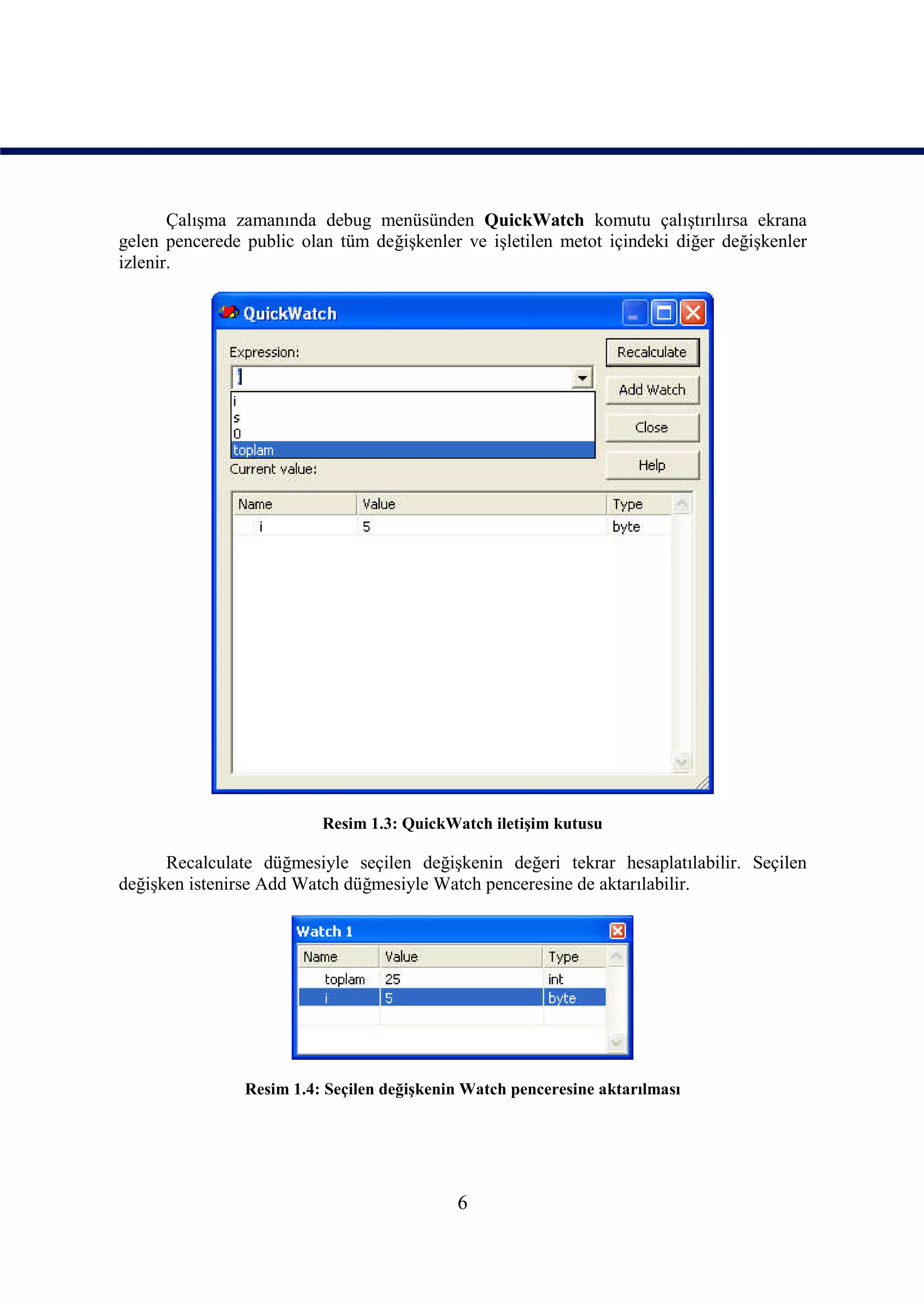 Çalışma zamanında debug menüsünden QuickWatch komutu çalıştırılırsa ekrana
gelen pencerede public olan tüm değişkenler ve işletilen metot içindeki diğer değişkenler
izlenir.




                          Resim 1.3: QuickWatch iletişim kutusu

      Recalculate düğmesiyle seçilen değişkenin değeri tekrar hesaplatılabilir. Seçilen
değişken istenirse Add Watch düğmesiyle Watch penceresine de aktarılabilir.




                Resim 1.4: Seçilen değişkenin Watch penceresine aktarılması




                                            6
 