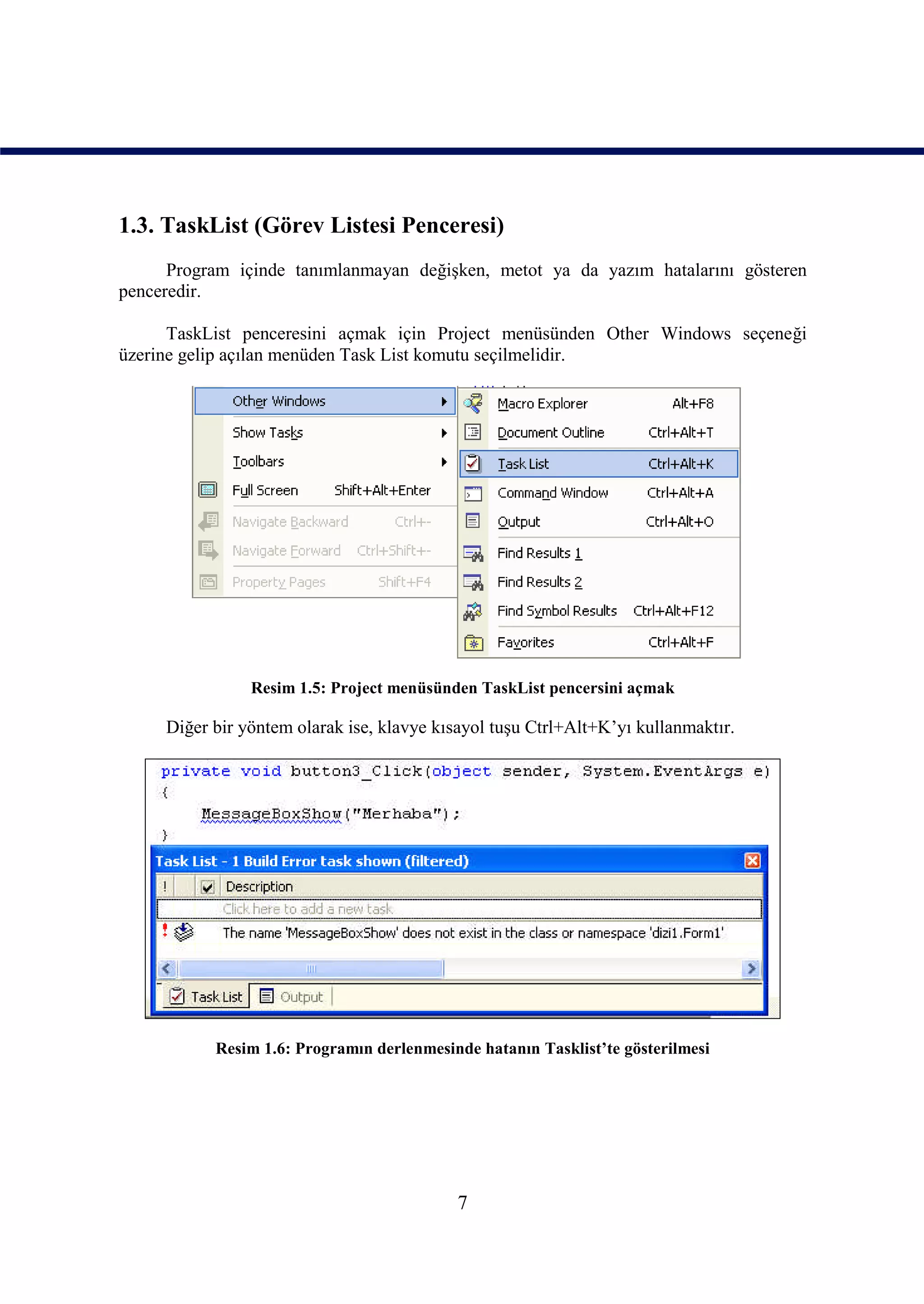1.3. TaskList (Görev Listesi Penceresi)
      Program içinde tanımlanmayan değişken, metot ya da yazım hatalarını gösteren
penceredir.

      TaskList penceresini açmak için Project menüsünden Other Windows seçeneği
üzerine gelip açılan menüden Task List komutu seçilmelidir.




                Resim 1.5: Project menüsünden TaskList pencersini açmak

     Diğer bir yöntem olarak ise, klavye kısayol tuşu Ctrl+Alt+K’yı kullanmaktır.




           Resim 1.6: Programın derlenmesinde hatanın Tasklist’te gösterilmesi




                                           7
 