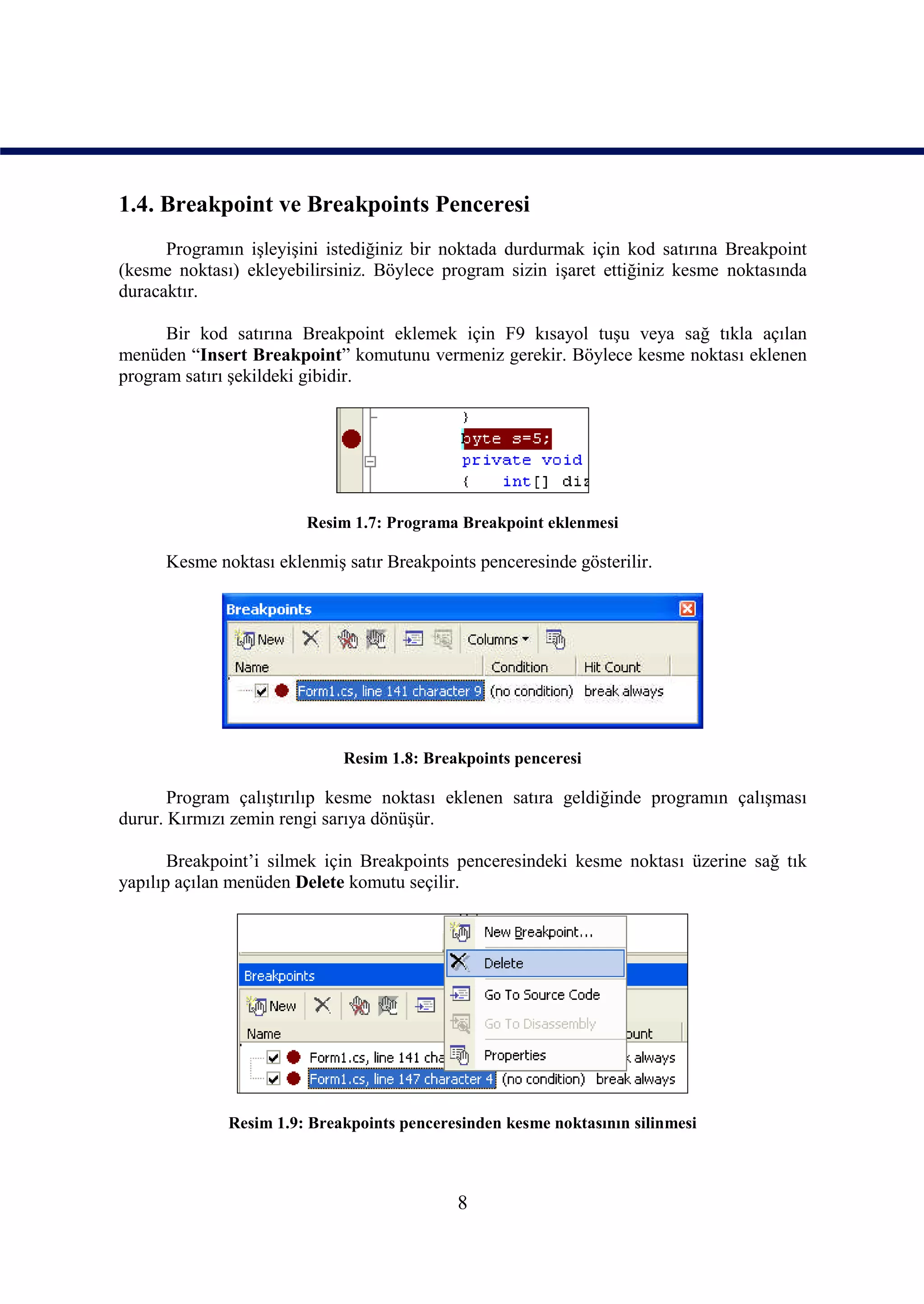 1.4. Breakpoint ve Breakpoints Penceresi
      Programın işleyişini istediğiniz bir noktada durdurmak için kod satırına Breakpoint
(kesme noktası) ekleyebilirsiniz. Böylece program sizin işaret ettiğiniz kesme noktasında
duracaktır.

      Bir kod satırına Breakpoint eklemek için F9 kısayol tuşu veya sağ tıkla açılan
menüden “Insert Breakpoint” komutunu vermeniz gerekir. Böylece kesme noktası eklenen
program satırı şekildeki gibidir.




                        Resim 1.7: Programa Breakpoint eklenmesi

      Kesme noktası eklenmiş satır Breakpoints penceresinde gösterilir.




                             Resim 1.8: Breakpoints penceresi

       Program çalıştırılıp kesme noktası eklenen satıra geldiğinde programın çalışması
durur. Kırmızı zemin rengi sarıya dönüşür.

       Breakpoint’i silmek için Breakpoints penceresindeki kesme noktası üzerine sağ tık
yapılıp açılan menüden Delete komutu seçilir.




              Resim 1.9: Breakpoints penceresinden kesme noktasının silinmesi



                                            8
 