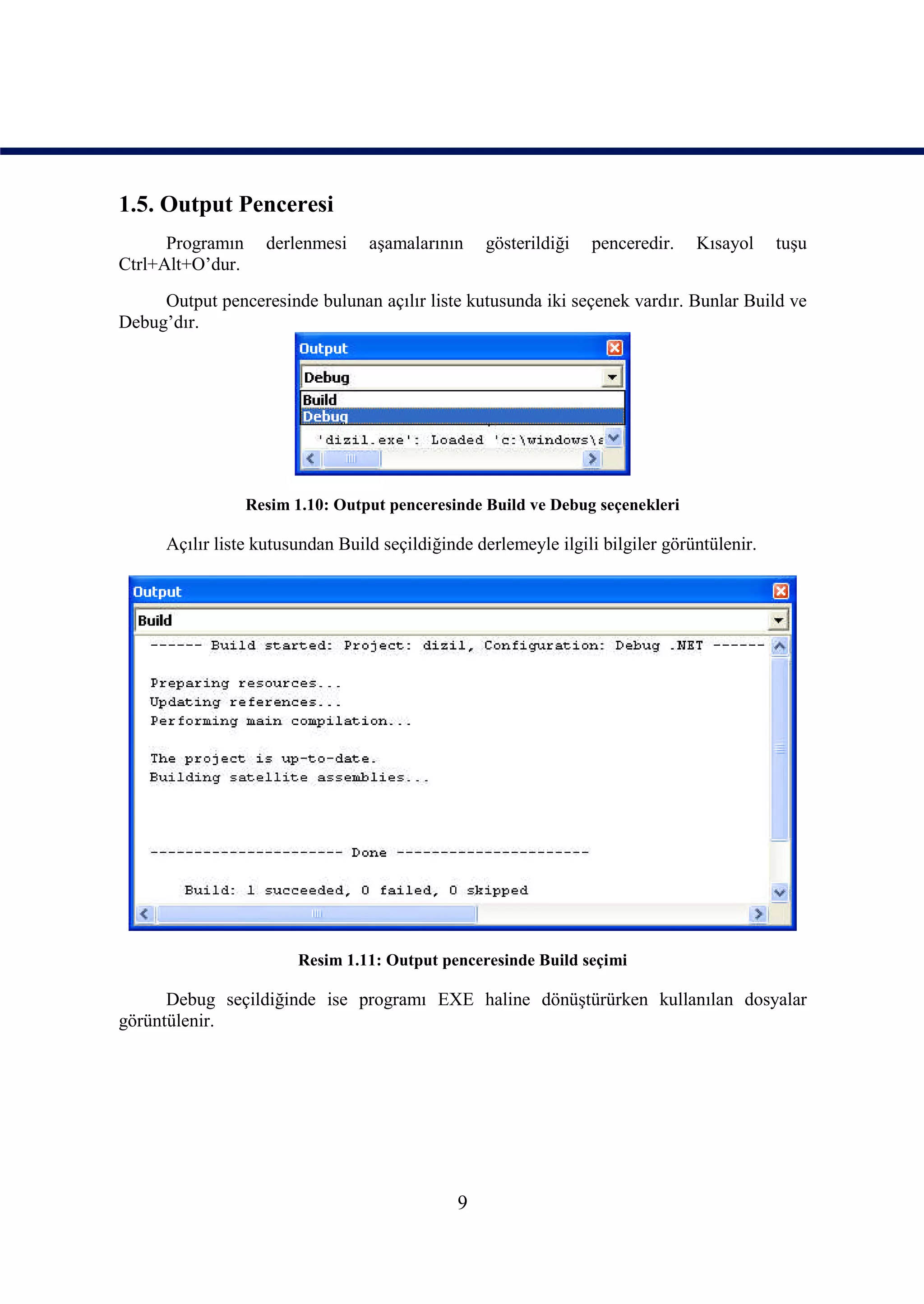 1.5. Output Penceresi
      Programın     derlenmesi    aşamalarının    gösterildiği   penceredir.    Kısayol     tuşu
Ctrl+Alt+O’dur.
     Output penceresinde bulunan açılır liste kutusunda iki seçenek vardır. Bunlar Build ve
Debug’dır.




                  Resim 1.10: Output penceresinde Build ve Debug seçenekleri

      Açılır liste kutusundan Build seçildiğinde derlemeyle ilgili bilgiler görüntülenir.




                         Resim 1.11: Output penceresinde Build seçimi

      Debug seçildiğinde ise programı EXE haline dönüştürürken kullanılan dosyalar
görüntülenir.




                                              9
 