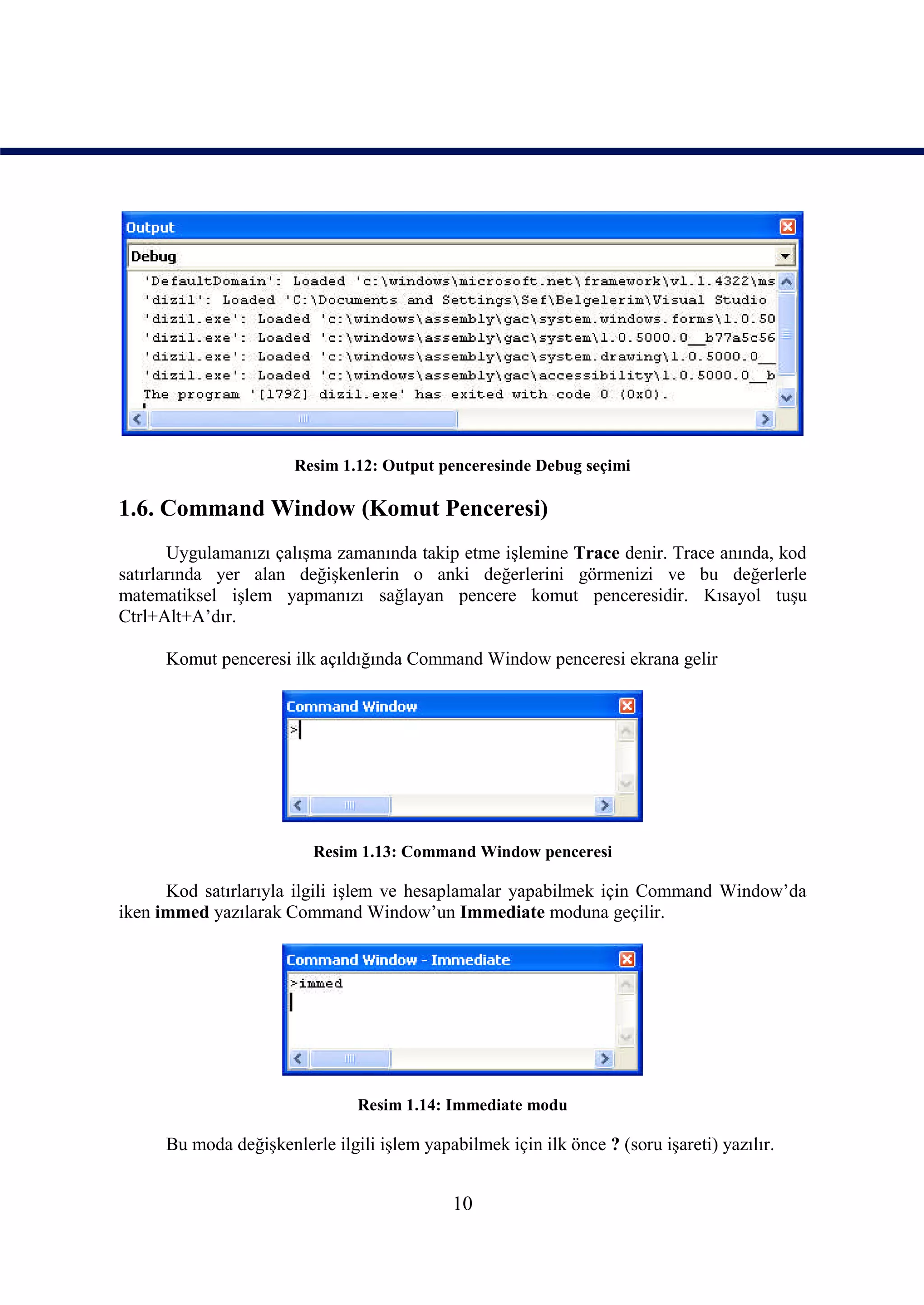 Resim 1.12: Output penceresinde Debug seçimi

1.6. Command Window (Komut Penceresi)
       Uygulamanızı çalışma zamanında takip etme işlemine Trace denir. Trace anında, kod
satırlarında yer alan değişkenlerin o anki değerlerini görmenizi ve bu değerlerle
matematiksel işlem yapmanızı sağlayan pencere komut penceresidir. Kısayol tuşu
Ctrl+Alt+A’dır.

      Komut penceresi ilk açıldığında Command Window penceresi ekrana gelir




                          Resim 1.13: Command Window penceresi

      Kod satırlarıyla ilgili işlem ve hesaplamalar yapabilmek için Command Window’da
iken immed yazılarak Command Window’un Immediate moduna geçilir.




                                Resim 1.14: Immediate modu

      Bu moda değişkenlerle ilgili işlem yapabilmek için ilk önce ? (soru işareti) yazılır.


                                              10
 