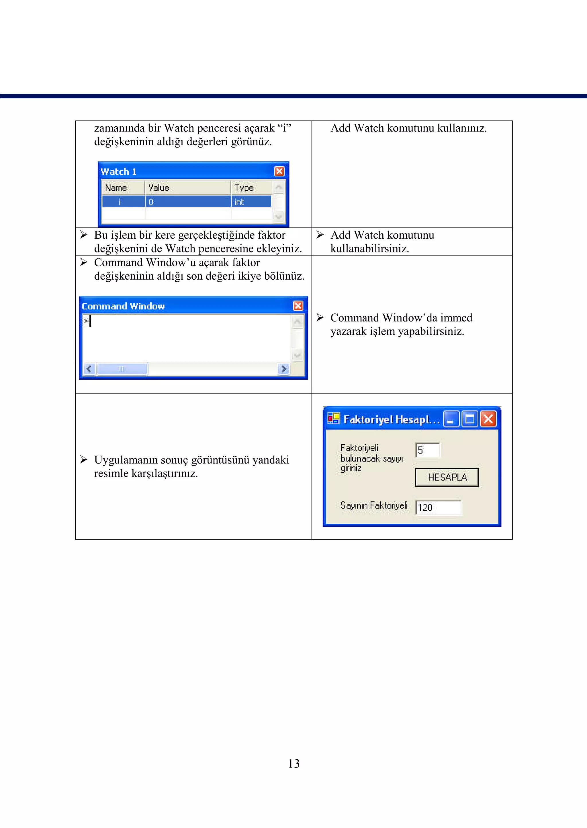 zamanında bir Watch penceresi açarak “i”      Add Watch komutunu kullanınız.
  değişkeninin aldığı değerleri görünüz.




 Bu işlem bir kere gerçekleştiğinde faktor      Add Watch komutunu
  değişkenini de Watch penceresine ekleyiniz.     kullanabilirsiniz.
 Command Window’u açarak faktor
  değişkeninin aldığı son değeri ikiye bölünüz.


                                               Command Window’da immed
                                                yazarak işlem yapabilirsiniz.




 Uygulamanın sonuç görüntüsünü yandaki
  resimle karşılaştırınız.




                                         13
 