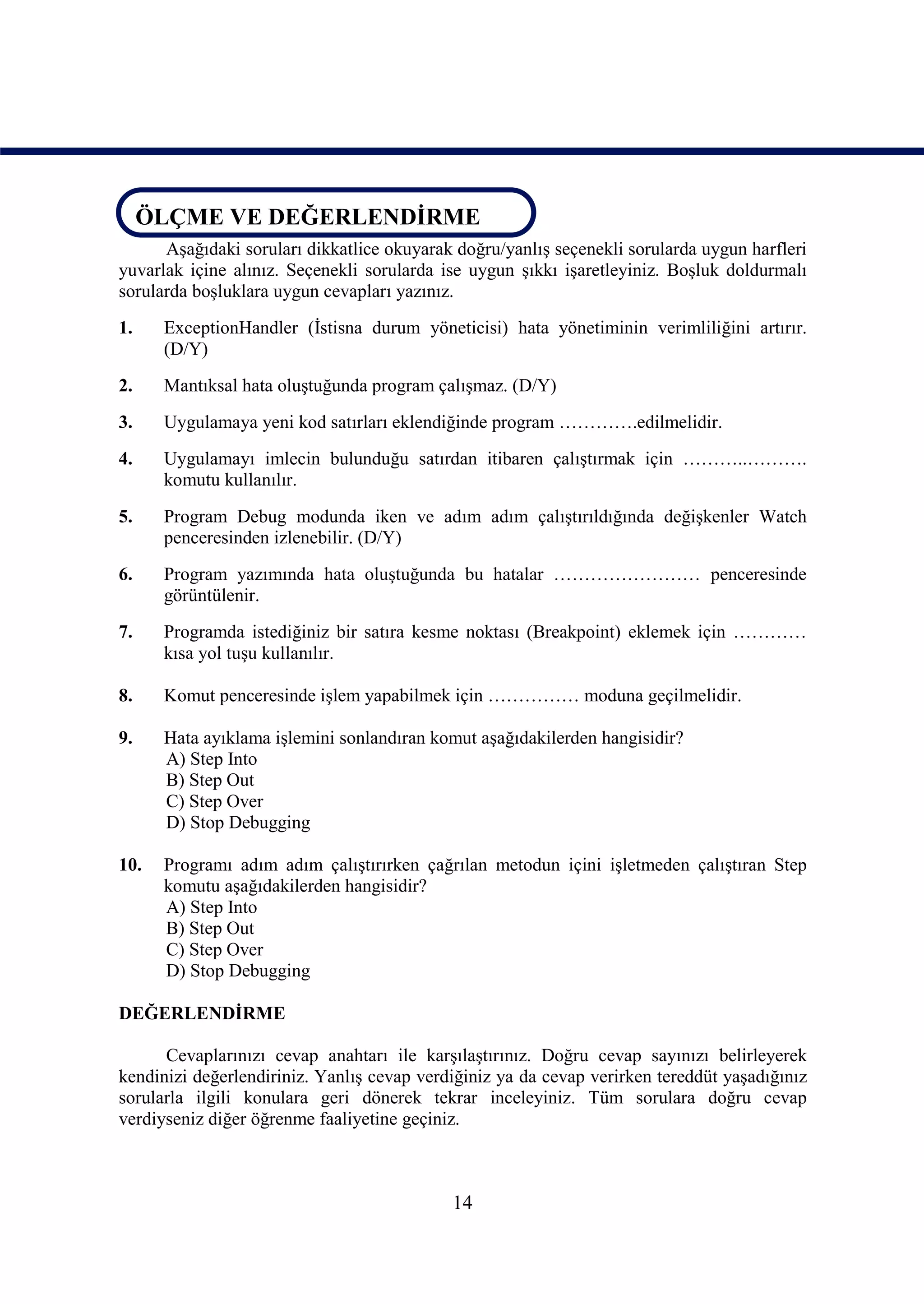 ÖLÇME VE DEĞERLENDİRME
ÖLÇME VE DEĞERLENDİRME
      Aşağıdaki soruları dikkatlice okuyarak doğru/yanlış seçenekli sorularda uygun harfleri
yuvarlak içine alınız. Seçenekli sorularda ise uygun şıkkı işaretleyiniz. Boşluk doldurmalı
sorularda boşluklara uygun cevapları yazınız.
1.    ExceptionHandler (İstisna durum yöneticisi) hata yönetiminin verimliliğini artırır.
      (D/Y)
2.    Mantıksal hata oluştuğunda program çalışmaz. (D/Y)
3.    Uygulamaya yeni kod satırları eklendiğinde program ………….edilmelidir.
4.    Uygulamayı imlecin bulunduğu satırdan itibaren çalıştırmak için ………..……….
      komutu kullanılır.
5.    Program Debug modunda iken ve adım adım çalıştırıldığında değişkenler Watch
      penceresinden izlenebilir. (D/Y)
6.    Program yazımında hata oluştuğunda bu hatalar …………………… penceresinde
      görüntülenir.
7.    Programda istediğiniz bir satıra kesme noktası (Breakpoint) eklemek için …………
      kısa yol tuşu kullanılır.

8.    Komut penceresinde işlem yapabilmek için …………… moduna geçilmelidir.

9.    Hata ayıklama işlemini sonlandıran komut aşağıdakilerden hangisidir?
      A) Step Into
      B) Step Out
      C) Step Over
      D) Stop Debugging

10.   Programı adım adım çalıştırırken çağrılan metodun içini işletmeden çalıştıran Step
      komutu aşağıdakilerden hangisidir?
      A) Step Into
      B) Step Out
      C) Step Over
      D) Stop Debugging

DEĞERLENDİRME

      Cevaplarınızı cevap anahtarı ile karşılaştırınız. Doğru cevap sayınızı belirleyerek
kendinizi değerlendiriniz. Yanlış cevap verdiğiniz ya da cevap verirken tereddüt yaşadığınız
sorularla ilgili konulara geri dönerek tekrar inceleyiniz. Tüm sorulara doğru cevap
verdiyseniz diğer öğrenme faaliyetine geçiniz.



                                            14
 