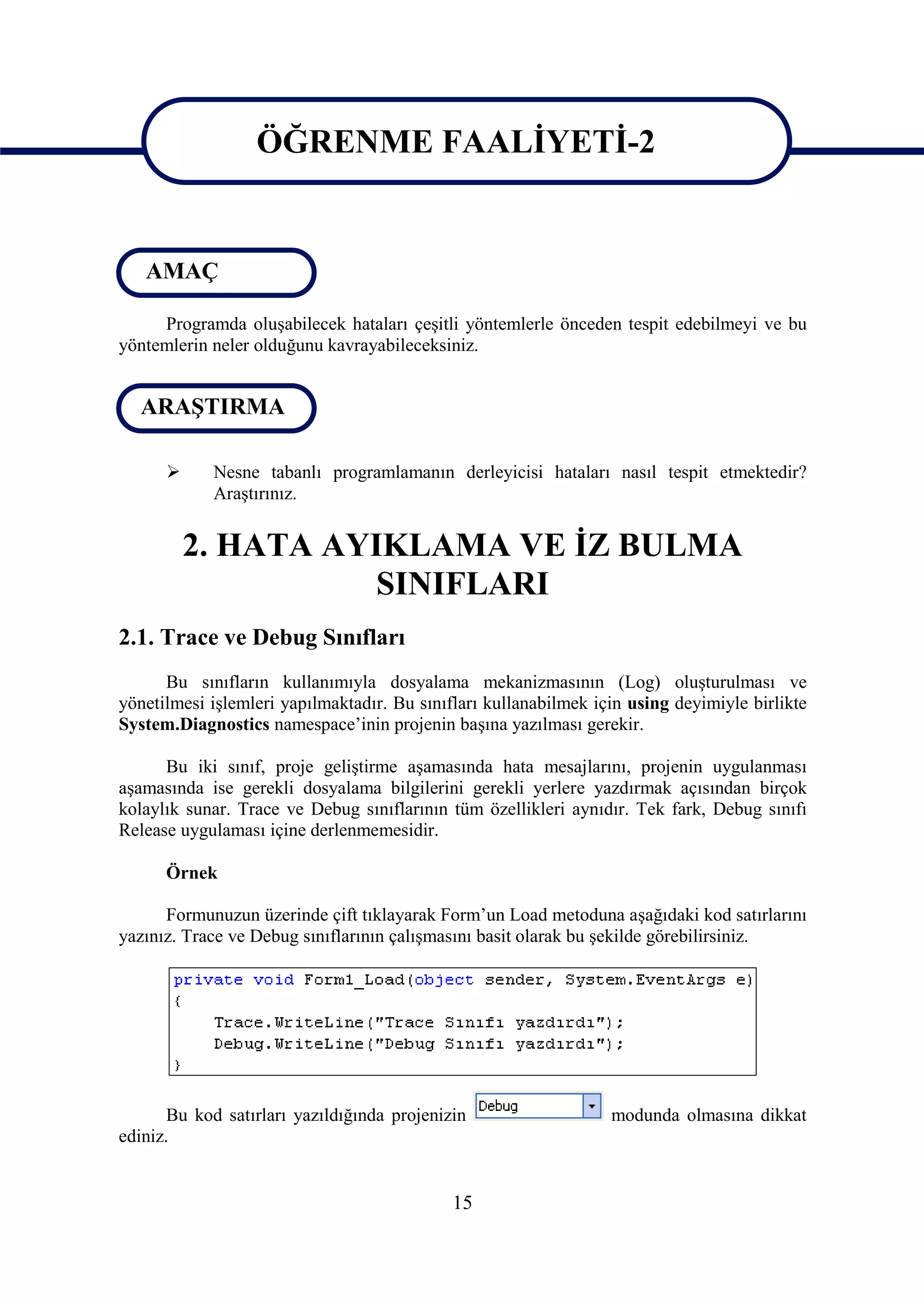 ÖĞRENME FAALİYETİ-2

                   ÖĞRENME FAALİYETİ-2
   AMAÇ

     Programda oluşabilecek hataları çeşitli yöntemlerle önceden tespit edebilmeyi ve bu
yöntemlerin neler olduğunu kavrayabileceksiniz.


  ARAŞTIRMA

           Nesne tabanlı programlamanın derleyicisi hataları nasıl tespit etmektedir?
            Araştırınız.


          2. HATA AYIKLAMA VE İZ BULMA
                     SINIFLARI
2.1. Trace ve Debug Sınıfları
      Bu sınıfların kullanımıyla dosyalama mekanizmasının (Log) oluşturulması ve
yönetilmesi işlemleri yapılmaktadır. Bu sınıfları kullanabilmek için using deyimiyle birlikte
System.Diagnostics namespace’inin projenin başına yazılması gerekir.

      Bu iki sınıf, proje geliştirme aşamasında hata mesajlarını, projenin uygulanması
aşamasında ise gerekli dosyalama bilgilerini gerekli yerlere yazdırmak açısından birçok
kolaylık sunar. Trace ve Debug sınıflarının tüm özellikleri aynıdır. Tek fark, Debug sınıfı
Release uygulaması içine derlenmemesidir.

      Örnek

      Formunuzun üzerinde çift tıklayarak Form’un Load metoduna aşağıdaki kod satırlarını
yazınız. Trace ve Debug sınıflarının çalışmasını basit olarak bu şekilde görebilirsiniz.




       Bu kod satırları yazıldığında projenizin                   modunda olmasına dikkat
ediniz.


                                             15
 
