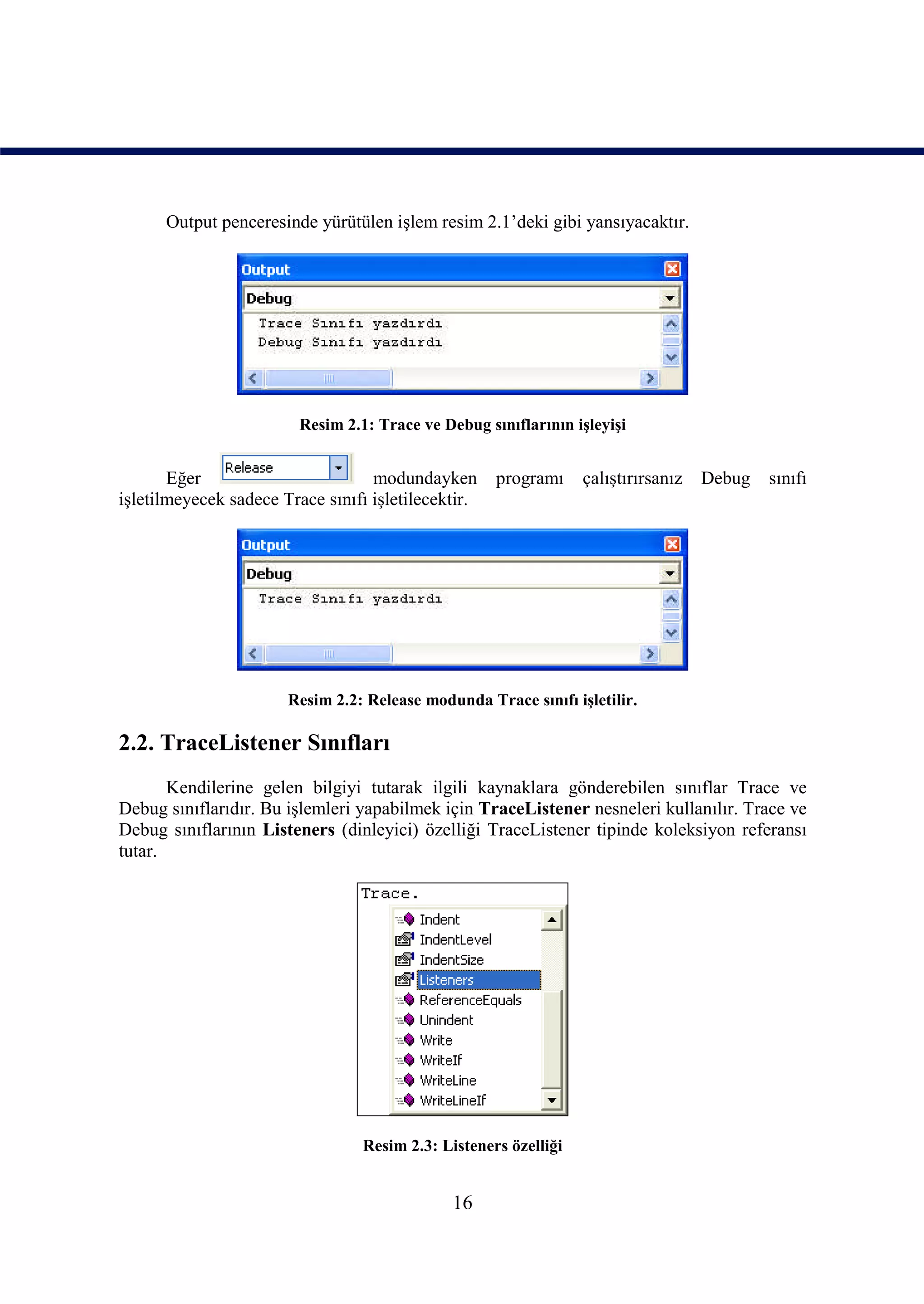 Output penceresinde yürütülen işlem resim 2.1’deki gibi yansıyacaktır.




                         Resim 2.1: Trace ve Debug sınıflarının işleyişi


       Eğer                        modundayken       programı     çalıştırırsanız   Debug   sınıfı
işletilmeyecek sadece Trace sınıfı işletilecektir.




                       Resim 2.2: Release modunda Trace sınıfı işletilir.

2.2. TraceListener Sınıfları
       Kendilerine gelen bilgiyi tutarak ilgili kaynaklara gönderebilen sınıflar Trace ve
Debug sınıflarıdır. Bu işlemleri yapabilmek için TraceListener nesneleri kullanılır. Trace ve
Debug sınıflarının Listeners (dinleyici) özelliği TraceListener tipinde koleksiyon referansı
tutar.




                                  Resim 2.3: Listeners özelliği


                                               16
 
