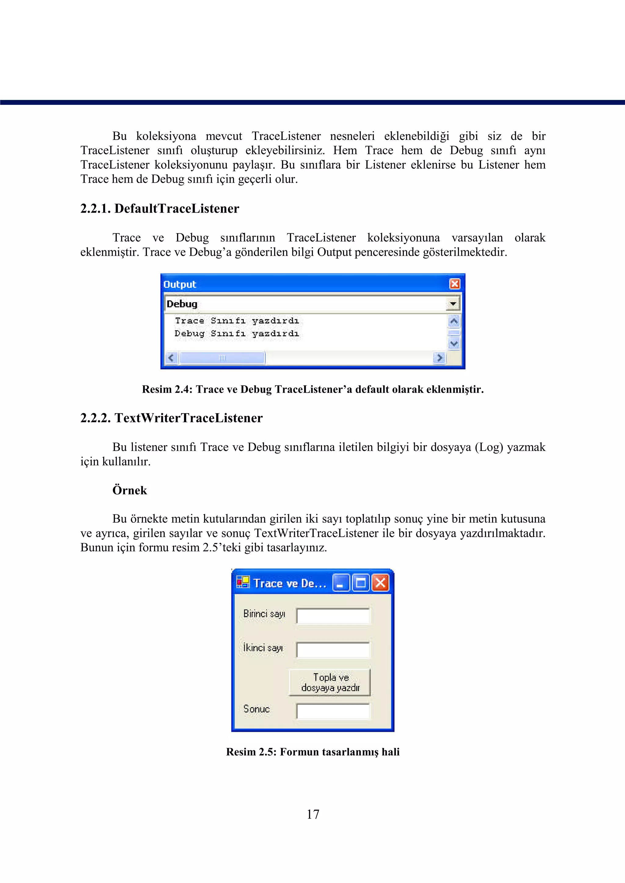 Bu koleksiyona mevcut TraceListener nesneleri eklenebildiği gibi siz de bir
TraceListener sınıfı oluşturup ekleyebilirsiniz. Hem Trace hem de Debug sınıfı aynı
TraceListener koleksiyonunu paylaşır. Bu sınıflara bir Listener eklenirse bu Listener hem
Trace hem de Debug sınıfı için geçerli olur.

2.2.1. DefaultTraceListener

      Trace ve Debug sınıflarının TraceListener koleksiyonuna varsayılan olarak
eklenmiştir. Trace ve Debug’a gönderilen bilgi Output penceresinde gösterilmektedir.




            Resim 2.4: Trace ve Debug TraceListener’a default olarak eklenmiştir.

2.2.2. TextWriterTraceListener

       Bu listener sınıfı Trace ve Debug sınıflarına iletilen bilgiyi bir dosyaya (Log) yazmak
için kullanılır.

      Örnek

      Bu örnekte metin kutularından girilen iki sayı toplatılıp sonuç yine bir metin kutusuna
ve ayrıca, girilen sayılar ve sonuç TextWriterTraceListener ile bir dosyaya yazdırılmaktadır.
Bunun için formu resim 2.5’teki gibi tasarlayınız.




                             Resim 2.5: Formun tasarlanmış hali




                                             17
 