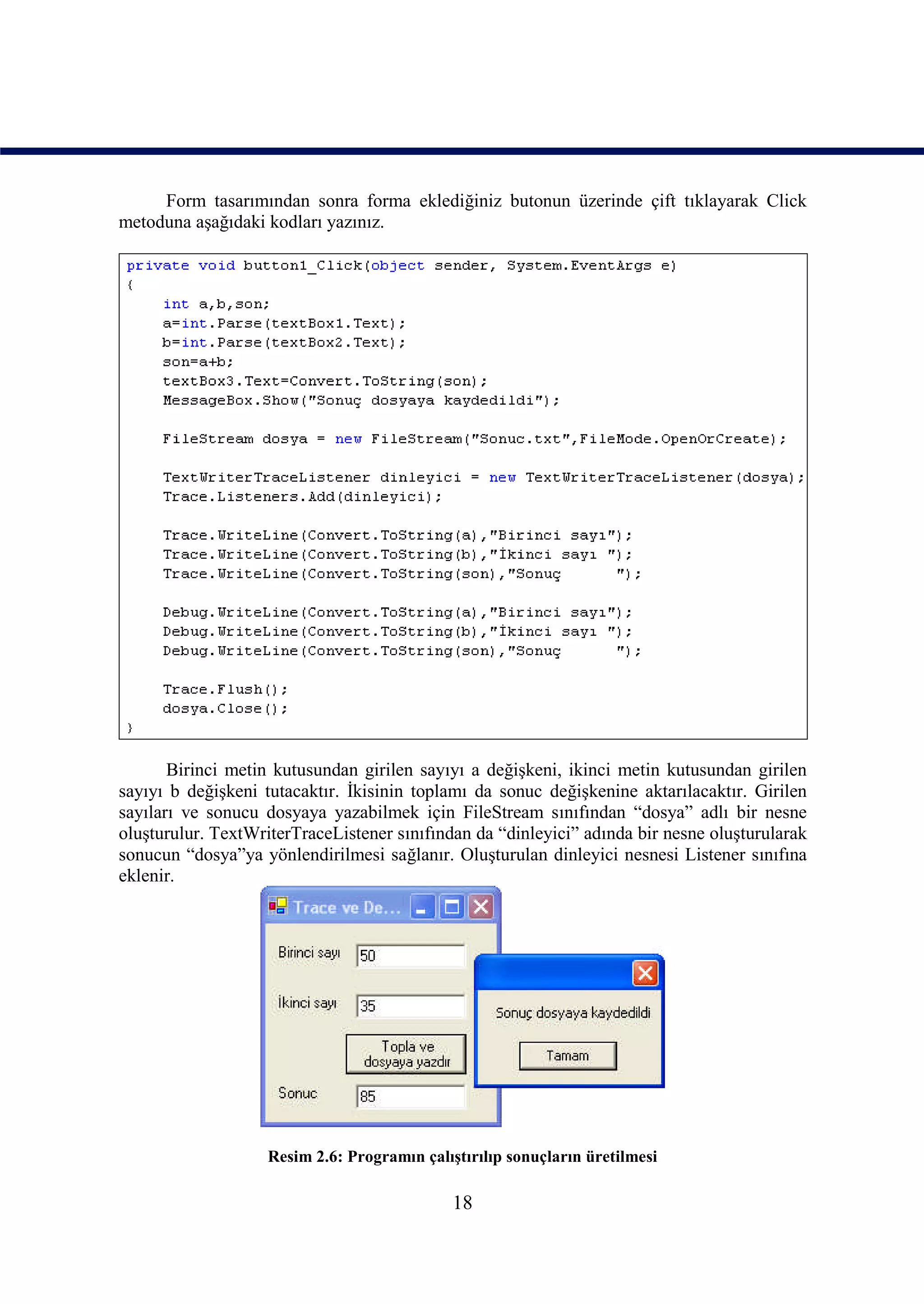 Form tasarımından sonra forma eklediğiniz butonun üzerinde çift tıklayarak Click
metoduna aşağıdaki kodları yazınız.




       Birinci metin kutusundan girilen sayıyı a değişkeni, ikinci metin kutusundan girilen
sayıyı b değişkeni tutacaktır. İkisinin toplamı da sonuc değişkenine aktarılacaktır. Girilen
sayıları ve sonucu dosyaya yazabilmek için FileStream sınıfından “dosya” adlı bir nesne
oluşturulur. TextWriterTraceListener sınıfından da “dinleyici” adında bir nesne oluşturularak
sonucun “dosya”ya yönlendirilmesi sağlanır. Oluşturulan dinleyici nesnesi Listener sınıfına
eklenir.




                    Resim 2.6: Programın çalıştırılıp sonuçların üretilmesi

                                              18
 