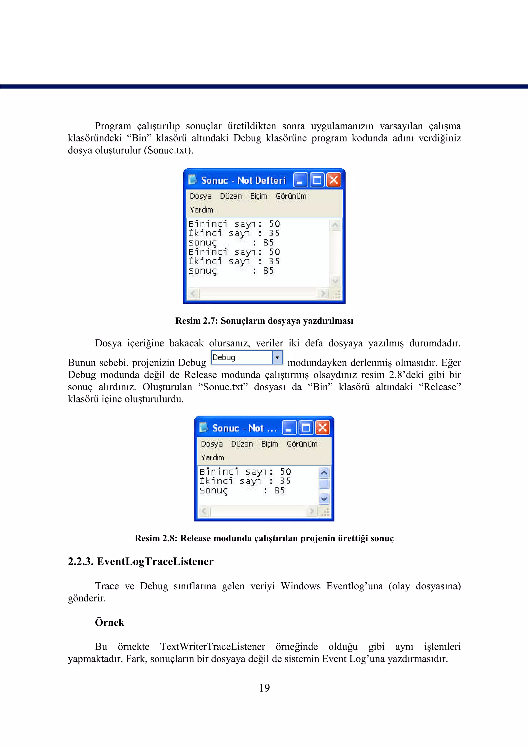 Program çalıştırılıp sonuçlar üretildikten sonra uygulamanızın varsayılan çalışma
klasöründeki “Bin” klasörü altındaki Debug klasörüne program kodunda adını verdiğiniz
dosya oluşturulur (Sonuc.txt).




                        Resim 2.7: Sonuçların dosyaya yazdırılması

      Dosya içeriğine bakacak olursanız, veriler iki defa dosyaya yazılmış durumdadır.
Bunun sebebi, projenizin Debug                  modundayken derlenmiş olmasıdır. Eğer
Debug modunda değil de Release modunda çalıştırmış olsaydınız resim 2.8’deki gibi bir
sonuç alırdınız. Oluşturulan “Sonuc.txt” dosyası da “Bin” klasörü altındaki “Release”
klasörü içine oluşturulurdu.




              Resim 2.8: Release modunda çalıştırılan projenin ürettiği sonuç

2.2.3. EventLogTraceListener

     Trace ve Debug sınıflarına gelen veriyi Windows Eventlog’una (olay dosyasına)
gönderir.

      Örnek

     Bu örnekte TextWriterTraceListener örneğinde olduğu gibi aynı işlemleri
yapmaktadır. Fark, sonuçların bir dosyaya değil de sistemin Event Log’una yazdırmasıdır.

                                            19
 