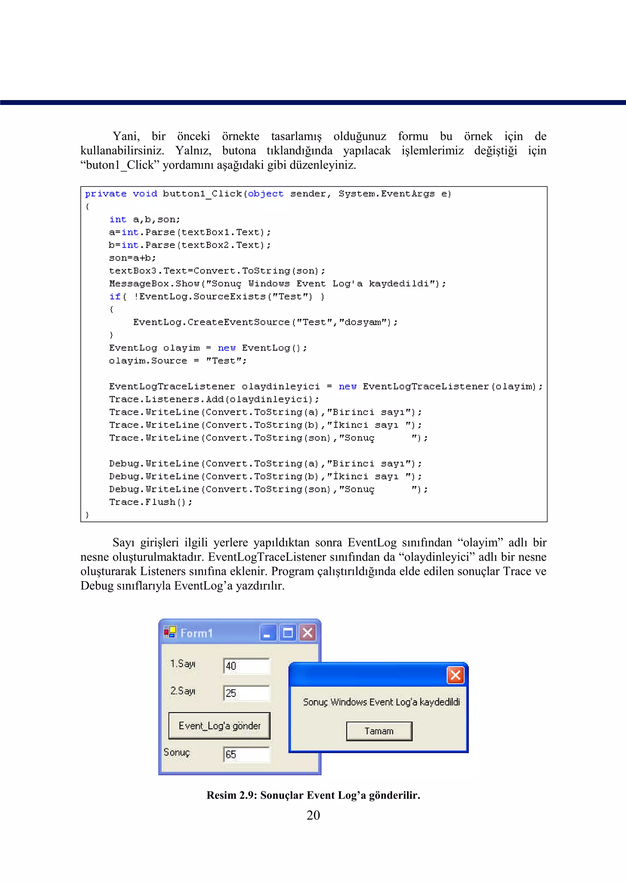 Yani, bir önceki örnekte tasarlamış olduğunuz formu bu örnek için de
kullanabilirsiniz. Yalnız, butona tıklandığında yapılacak işlemlerimiz değiştiği için
“buton1_Click” yordamını aşağıdaki gibi düzenleyiniz.




      Sayı girişleri ilgili yerlere yapıldıktan sonra EventLog sınıfından “olayim” adlı bir
nesne oluşturulmaktadır. EventLogTraceListener sınıfından da “olaydinleyici” adlı bir nesne
oluşturarak Listeners sınıfına eklenir. Program çalıştırıldığında elde edilen sonuçlar Trace ve
Debug sınıflarıyla EventLog’a yazdırılır.




                         Resim 2.9: Sonuçlar Event Log’a gönderilir.
                                              20
 