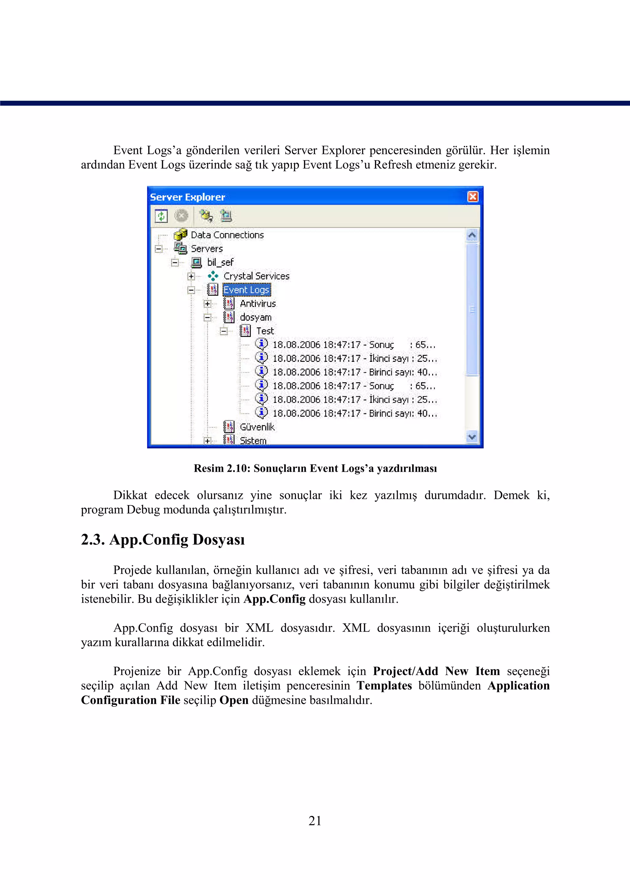 Event Logs’a gönderilen verileri Server Explorer penceresinden görülür. Her işlemin
ardından Event Logs üzerinde sağ tık yapıp Event Logs’u Refresh etmeniz gerekir.




                       Resim 2.10: Sonuçların Event Logs’a yazdırılması

      Dikkat edecek olursanız yine sonuçlar iki kez yazılmış durumdadır. Demek ki,
program Debug modunda çalıştırılmıştır.

2.3. App.Config Dosyası
       Projede kullanılan, örneğin kullanıcı adı ve şifresi, veri tabanının adı ve şifresi ya da
bir veri tabanı dosyasına bağlanıyorsanız, veri tabanının konumu gibi bilgiler değiştirilmek
istenebilir. Bu değişiklikler için App.Config dosyası kullanılır.

      App.Config dosyası bir XML dosyasıdır. XML dosyasının içeriği oluşturulurken
yazım kurallarına dikkat edilmelidir.

       Projenize bir App.Config dosyası eklemek için Project/Add New Item seçeneği
seçilip açılan Add New Item iletişim penceresinin Templates bölümünden Application
Configuration File seçilip Open düğmesine basılmalıdır.




                                              21
 