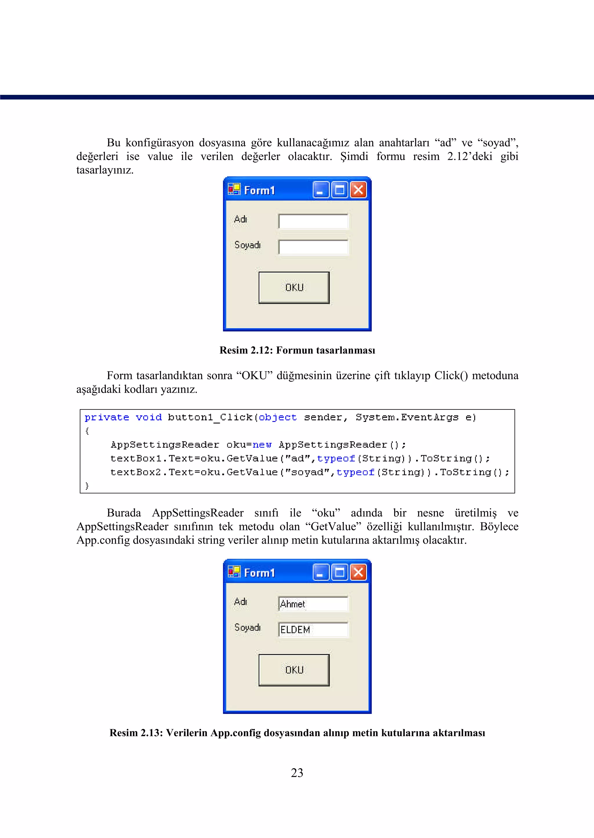 Bu konfigürasyon dosyasına göre kullanacağımız alan anahtarları “ad” ve “soyad”,
değerleri ise value ile verilen değerler olacaktır. Şimdi formu resim 2.12’deki gibi
tasarlayınız.




                             Resim 2.12: Formun tasarlanması

      Form tasarlandıktan sonra “OKU” düğmesinin üzerine çift tıklayıp Click() metoduna
aşağıdaki kodları yazınız.




     Burada AppSettingsReader sınıfı ile “oku” adında bir nesne üretilmiş ve
AppSettingsReader sınıfının tek metodu olan “GetValue” özelliği kullanılmıştır. Böylece
App.config dosyasındaki string veriler alınıp metin kutularına aktarılmış olacaktır.




      Resim 2.13: Verilerin App.config dosyasından alınıp metin kutularına aktarılması


                                            23
 