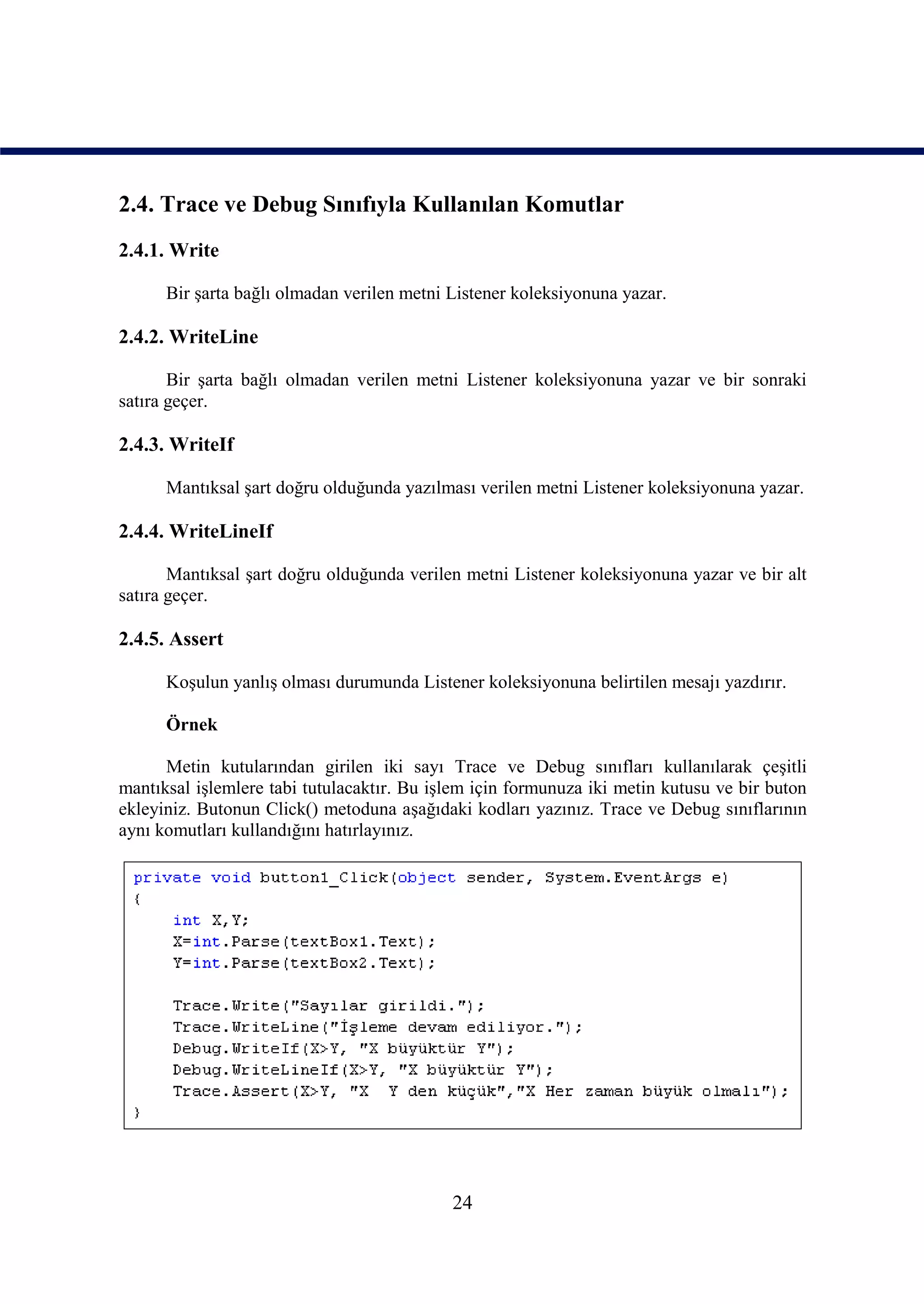 2.4. Trace ve Debug Sınıfıyla Kullanılan Komutlar
2.4.1. Write

      Bir şarta bağlı olmadan verilen metni Listener koleksiyonuna yazar.

2.4.2. WriteLine

       Bir şarta bağlı olmadan verilen metni Listener koleksiyonuna yazar ve bir sonraki
satıra geçer.

2.4.3. WriteIf

      Mantıksal şart doğru olduğunda yazılması verilen metni Listener koleksiyonuna yazar.

2.4.4. WriteLineIf

       Mantıksal şart doğru olduğunda verilen metni Listener koleksiyonuna yazar ve bir alt
satıra geçer.

2.4.5. Assert

      Koşulun yanlış olması durumunda Listener koleksiyonuna belirtilen mesajı yazdırır.

      Örnek

      Metin kutularından girilen iki sayı Trace ve Debug sınıfları kullanılarak çeşitli
mantıksal işlemlere tabi tutulacaktır. Bu işlem için formunuza iki metin kutusu ve bir buton
ekleyiniz. Butonun Click() metoduna aşağıdaki kodları yazınız. Trace ve Debug sınıflarının
aynı komutları kullandığını hatırlayınız.




                                            24
 