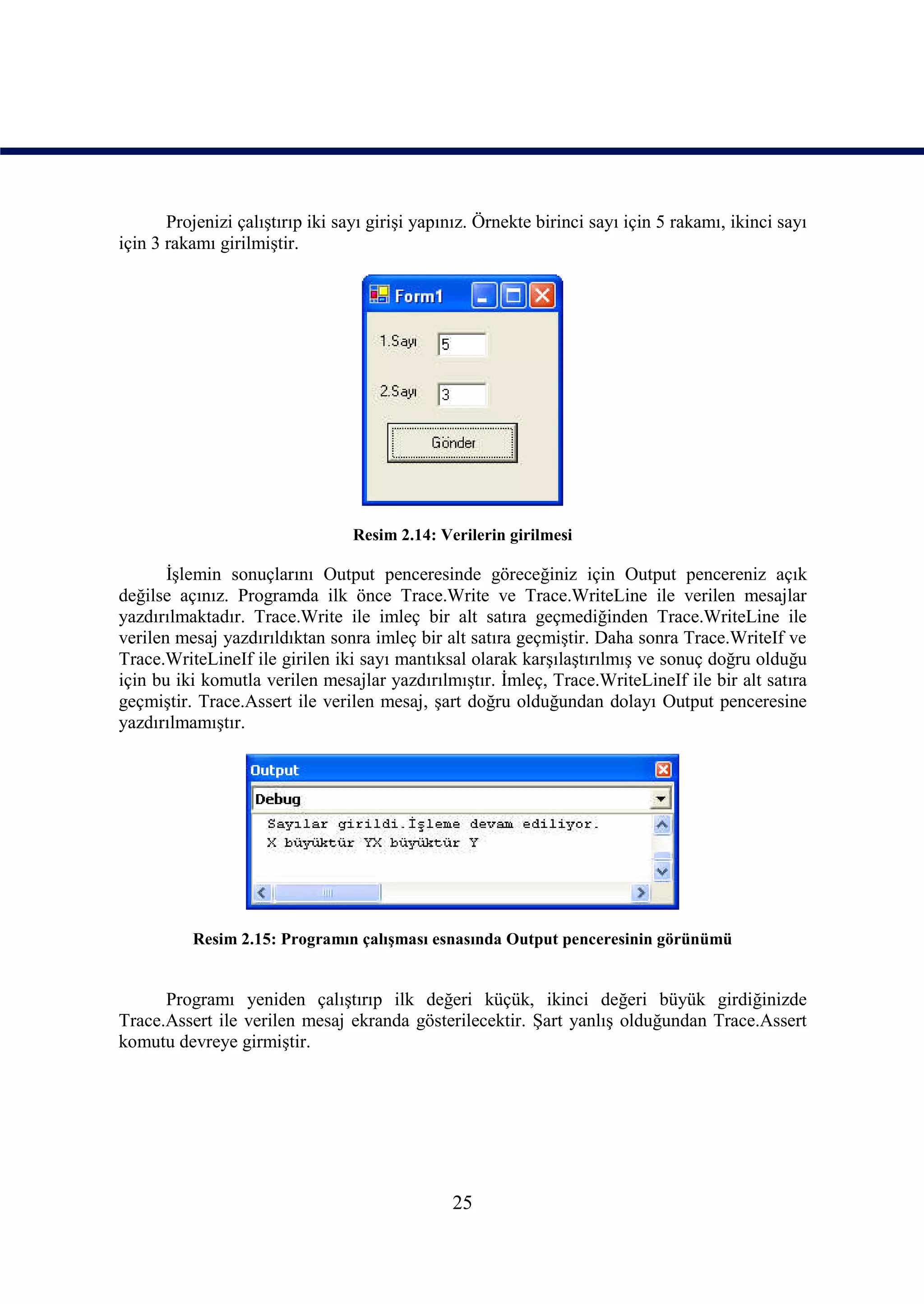 Projenizi çalıştırıp iki sayı girişi yapınız. Örnekte birinci sayı için 5 rakamı, ikinci sayı
için 3 rakamı girilmiştir.




                                  Resim 2.14: Verilerin girilmesi

       İşlemin sonuçlarını Output penceresinde göreceğiniz için Output pencereniz açık
değilse açınız. Programda ilk önce Trace.Write ve Trace.WriteLine ile verilen mesajlar
yazdırılmaktadır. Trace.Write ile imleç bir alt satıra geçmediğinden Trace.WriteLine ile
verilen mesaj yazdırıldıktan sonra imleç bir alt satıra geçmiştir. Daha sonra Trace.WriteIf ve
Trace.WriteLineIf ile girilen iki sayı mantıksal olarak karşılaştırılmış ve sonuç doğru olduğu
için bu iki komutla verilen mesajlar yazdırılmıştır. İmleç, Trace.WriteLineIf ile bir alt satıra
geçmiştir. Trace.Assert ile verilen mesaj, şart doğru olduğundan dolayı Output penceresine
yazdırılmamıştır.




          Resim 2.15: Programın çalışması esnasında Output penceresinin görünümü


      Programı yeniden çalıştırıp ilk değeri küçük, ikinci değeri büyük girdiğinizde
Trace.Assert ile verilen mesaj ekranda gösterilecektir. Şart yanlış olduğundan Trace.Assert
komutu devreye girmiştir.




                                                25
 
