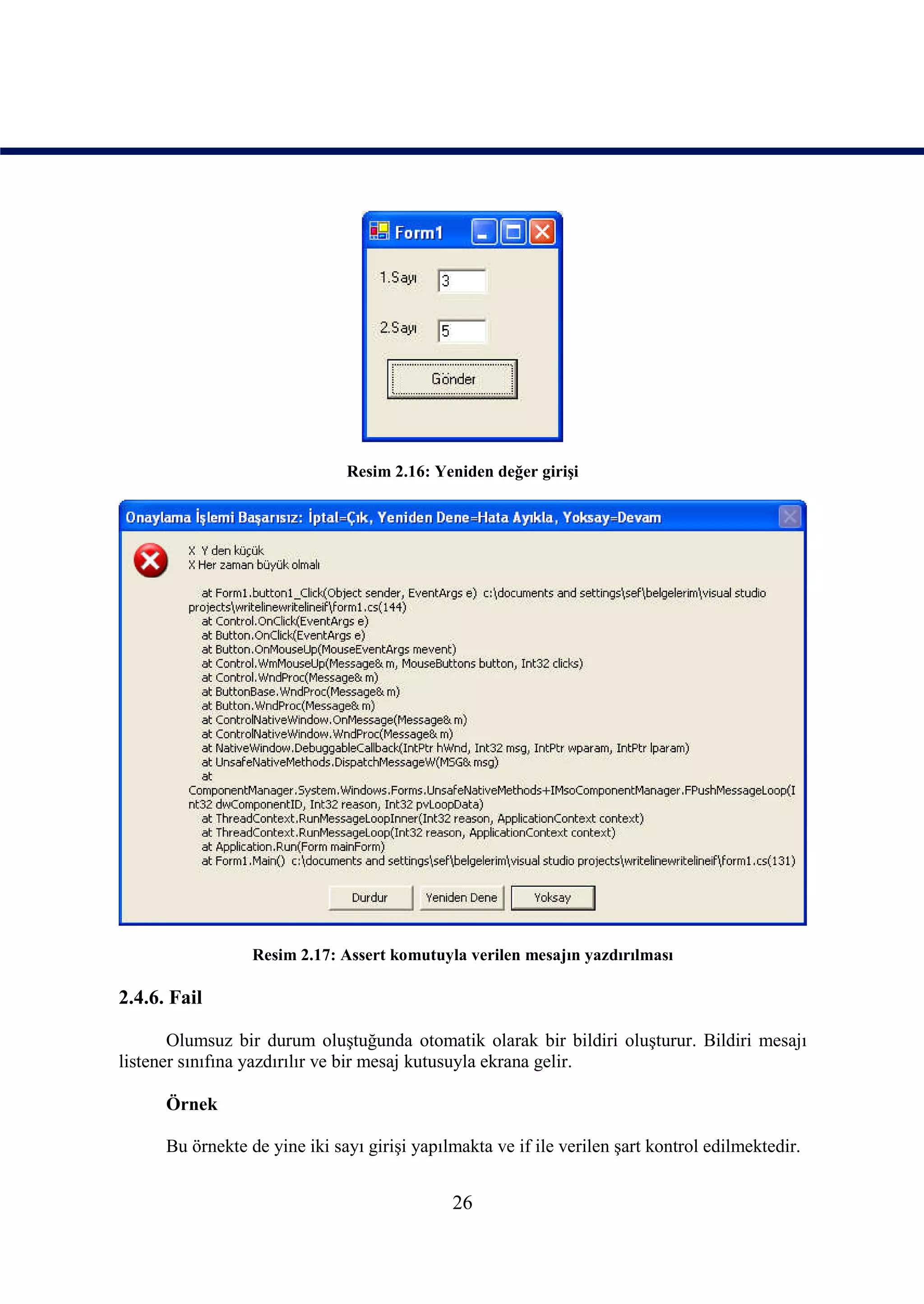 Resim 2.16: Yeniden değer girişi




                  Resim 2.17: Assert komutuyla verilen mesajın yazdırılması

2.4.6. Fail

       Olumsuz bir durum oluştuğunda otomatik olarak bir bildiri oluşturur. Bildiri mesajı
listener sınıfına yazdırılır ve bir mesaj kutusuyla ekrana gelir.

      Örnek

      Bu örnekte de yine iki sayı girişi yapılmakta ve if ile verilen şart kontrol edilmektedir.


                                              26
 