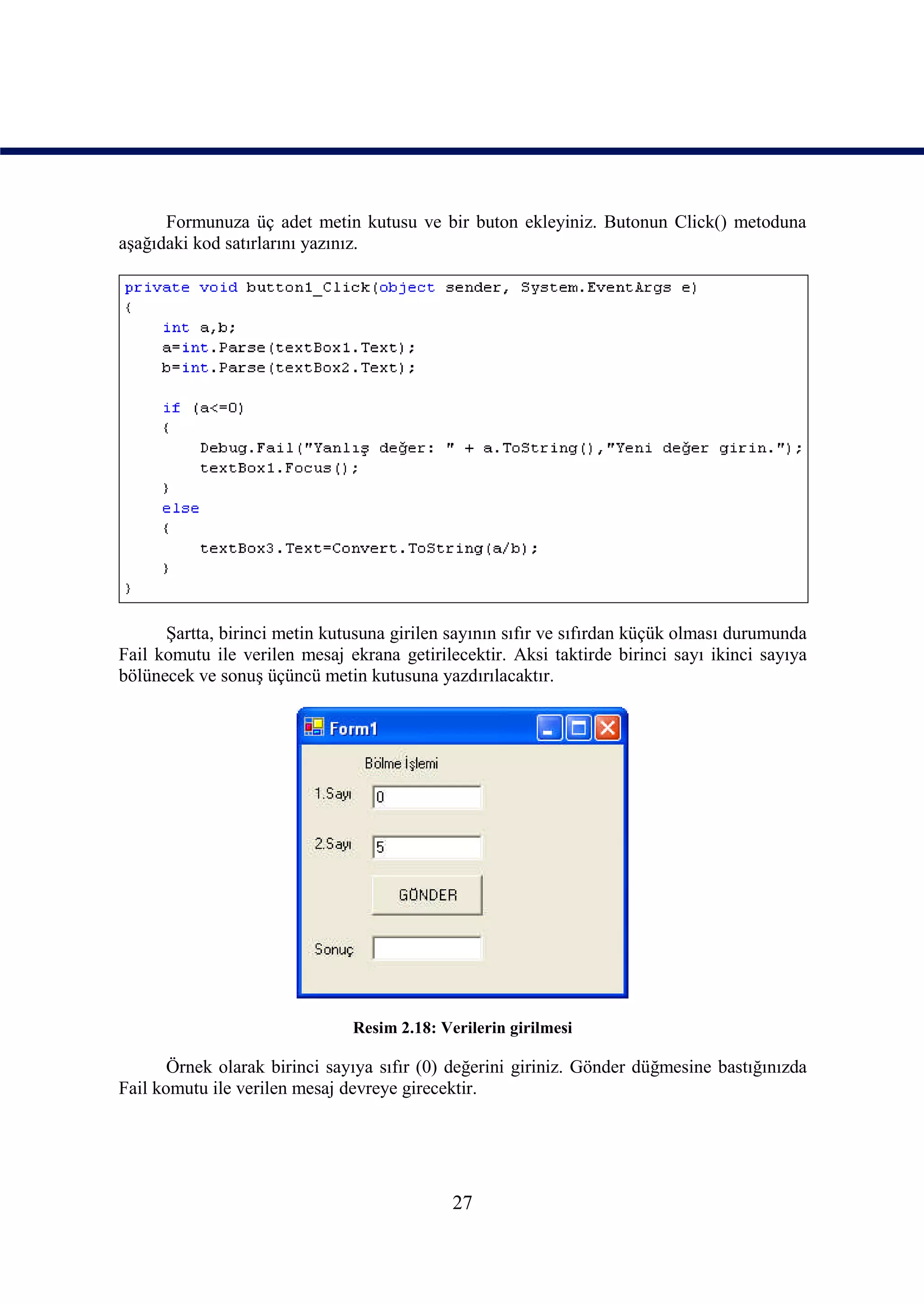 Formunuza üç adet metin kutusu ve bir buton ekleyiniz. Butonun Click() metoduna
aşağıdaki kod satırlarını yazınız.




      Şartta, birinci metin kutusuna girilen sayının sıfır ve sıfırdan küçük olması durumunda
Fail komutu ile verilen mesaj ekrana getirilecektir. Aksi taktirde birinci sayı ikinci sayıya
bölünecek ve sonuş üçüncü metin kutusuna yazdırılacaktır.




                               Resim 2.18: Verilerin girilmesi

       Örnek olarak birinci sayıya sıfır (0) değerini giriniz. Gönder düğmesine bastığınızda
Fail komutu ile verilen mesaj devreye girecektir.




                                             27
 