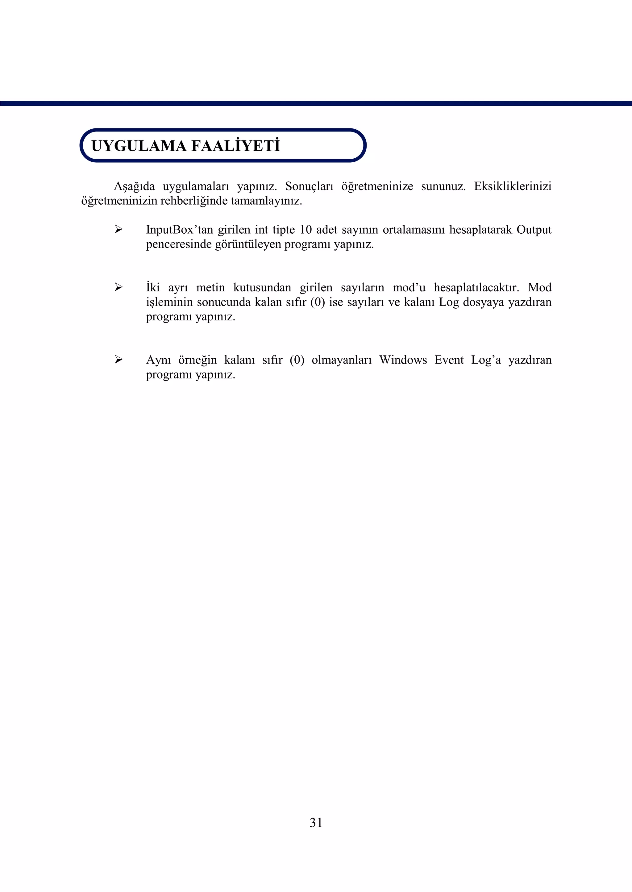 UYGULAMA FAALİYETİ
 UYGULAMA FAALİYETİ

      Aşağıda uygulamaları yapınız. Sonuçları öğretmeninize sununuz. Eksikliklerinizi
öğretmeninizin rehberliğinde tamamlayınız.

          InputBox’tan girilen int tipte 10 adet sayının ortalamasını hesaplatarak Output
           penceresinde görüntüleyen programı yapınız.


          İki ayrı metin kutusundan girilen sayıların mod’u hesaplatılacaktır. Mod
           işleminin sonucunda kalan sıfır (0) ise sayıları ve kalanı Log dosyaya yazdıran
           programı yapınız.


          Aynı örneğin kalanı sıfır (0) olmayanları Windows Event Log’a yazdıran
           programı yapınız.




                                          31
 