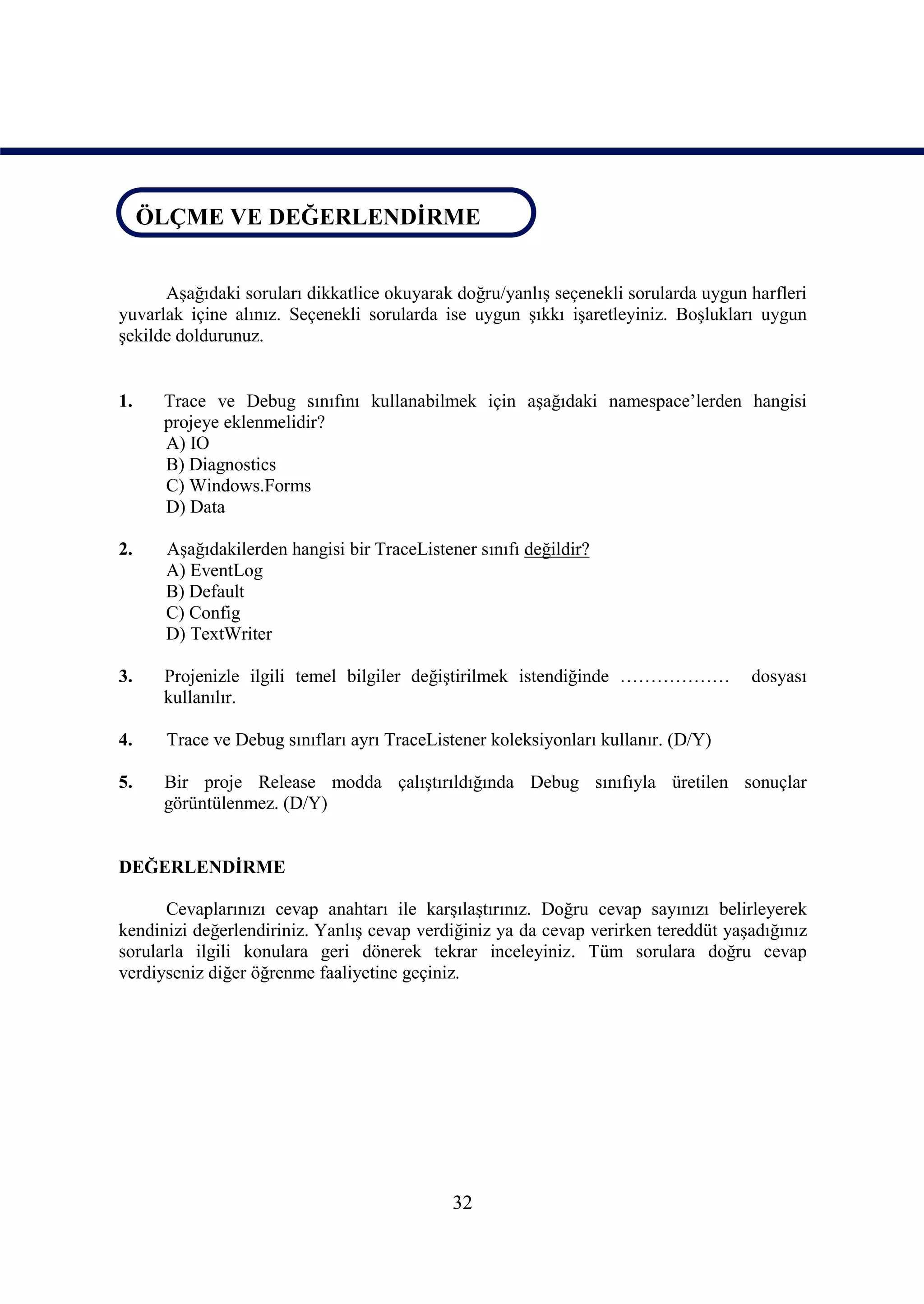 ÖLÇME VE DEĞERLENDİRME
ÖLÇME VE DEĞERLENDİRME

      Aşağıdaki soruları dikkatlice okuyarak doğru/yanlış seçenekli sorularda uygun harfleri
yuvarlak içine alınız. Seçenekli sorularda ise uygun şıkkı işaretleyiniz. Boşlukları uygun
şekilde doldurunuz.


1.    Trace ve Debug sınıfını kullanabilmek için aşağıdaki namespace’lerden hangisi
      projeye eklenmelidir?
      A) IO
      B) Diagnostics
      C) Windows.Forms
      D) Data

2.    Aşağıdakilerden hangisi bir TraceListener sınıfı değildir?
      A) EventLog
      B) Default
      C) Config
      D) TextWriter

3.    Projenizle ilgili temel bilgiler değiştirilmek istendiğinde ………………            dosyası
      kullanılır.

4.    Trace ve Debug sınıfları ayrı TraceListener koleksiyonları kullanır. (D/Y)

5.    Bir proje Release modda çalıştırıldığında Debug sınıfıyla üretilen sonuçlar
      görüntülenmez. (D/Y)


DEĞERLENDİRME

      Cevaplarınızı cevap anahtarı ile karşılaştırınız. Doğru cevap sayınızı belirleyerek
kendinizi değerlendiriniz. Yanlış cevap verdiğiniz ya da cevap verirken tereddüt yaşadığınız
sorularla ilgili konulara geri dönerek tekrar inceleyiniz. Tüm sorulara doğru cevap
verdiyseniz diğer öğrenme faaliyetine geçiniz.




                                             32
 