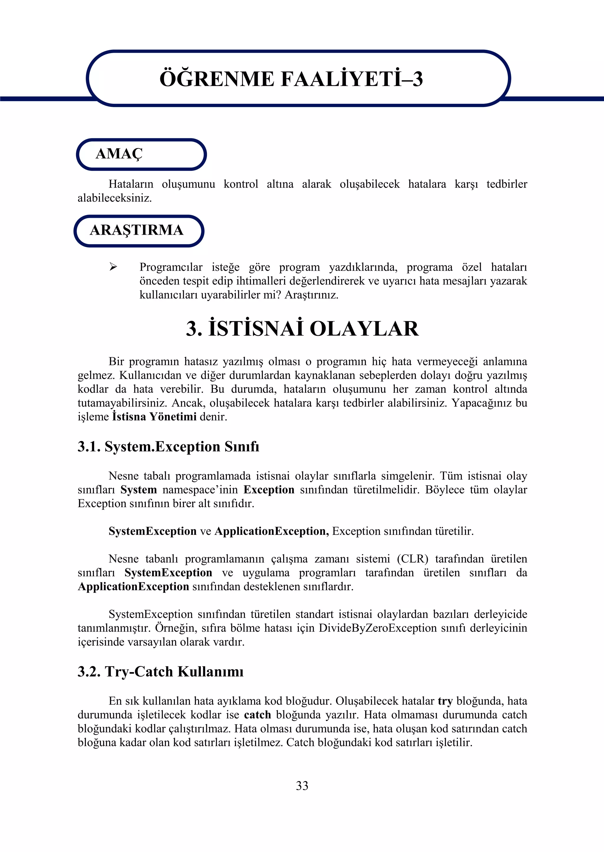 ÖĞRENME FAALİYETİ–3

                   ÖĞRENME FAALİYETİ-3
   AMAÇ
       Hataların oluşumunu kontrol altına alarak oluşabilecek hatalara karşı tedbirler
alabileceksiniz.

  ARAŞTIRMA

           Programcılar isteğe göre program yazdıklarında, programa özel hataları
            önceden tespit edip ihtimalleri değerlendirerek ve uyarıcı hata mesajları yazarak
            kullanıcıları uyarabilirler mi? Araştırınız.


                      3. İSTİSNAİ OLAYLAR
      Bir programın hatasız yazılmış olması o programın hiç hata vermeyeceği anlamına
gelmez. Kullanıcıdan ve diğer durumlardan kaynaklanan sebeplerden dolayı doğru yazılmış
kodlar da hata verebilir. Bu durumda, hataların oluşumunu her zaman kontrol altında
tutamayabilirsiniz. Ancak, oluşabilecek hatalara karşı tedbirler alabilirsiniz. Yapacağınız bu
işleme İstisna Yönetimi denir.

3.1. System.Exception Sınıfı
       Nesne tabalı programlamada istisnai olaylar sınıflarla simgelenir. Tüm istisnai olay
sınıfları System namespace’inin Exception sınıfından türetilmelidir. Böylece tüm olaylar
Exception sınıfının birer alt sınıfıdır.

      SystemException ve ApplicationException, Exception sınıfından türetilir.

       Nesne tabanlı programlamanın çalışma zamanı sistemi (CLR) tarafından üretilen
sınıfları SystemException ve uygulama programları tarafından üretilen sınıfları da
ApplicationException sınıfından desteklenen sınıflardır.

       SystemException sınıfından türetilen standart istisnai olaylardan bazıları derleyicide
tanımlanmıştır. Örneğin, sıfıra bölme hatası için DivideByZeroException sınıfı derleyicinin
içerisinde varsayılan olarak vardır.

3.2. Try-Catch Kullanımı
      En sık kullanılan hata ayıklama kod bloğudur. Oluşabilecek hatalar try bloğunda, hata
durumunda işletilecek kodlar ise catch bloğunda yazılır. Hata olmaması durumunda catch
bloğundaki kodlar çalıştırılmaz. Hata olması durumunda ise, hata oluşan kod satırından catch
bloğuna kadar olan kod satırları işletilmez. Catch bloğundaki kod satırları işletilir.


                                             33
 