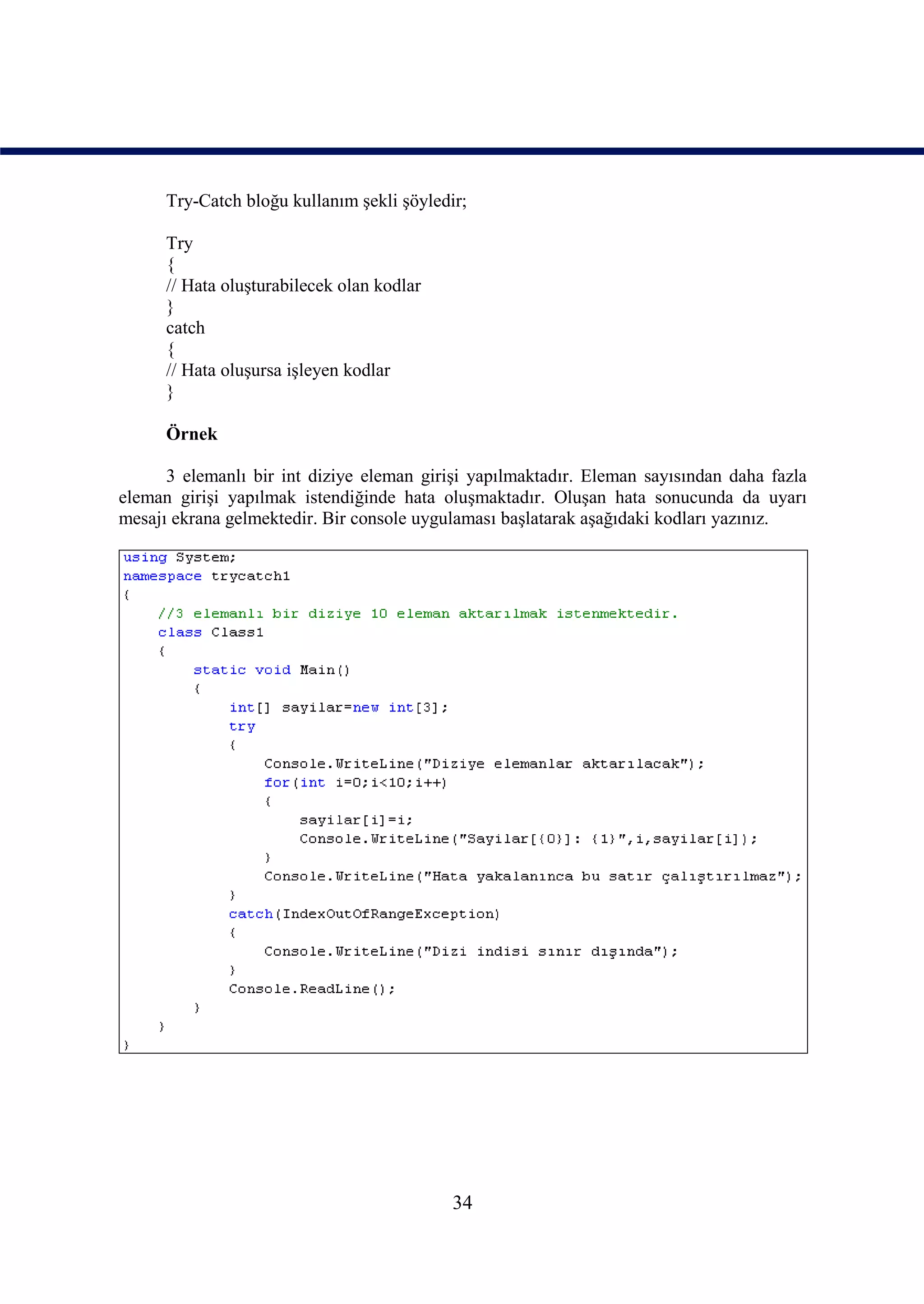 Try-Catch bloğu kullanım şekli şöyledir;

      Try
      {
      // Hata oluşturabilecek olan kodlar
      }
      catch
      {
      // Hata oluşursa işleyen kodlar
      }

      Örnek

      3 elemanlı bir int diziye eleman girişi yapılmaktadır. Eleman sayısından daha fazla
eleman girişi yapılmak istendiğinde hata oluşmaktadır. Oluşan hata sonucunda da uyarı
mesajı ekrana gelmektedir. Bir console uygulaması başlatarak aşağıdaki kodları yazınız.




                                            34
 