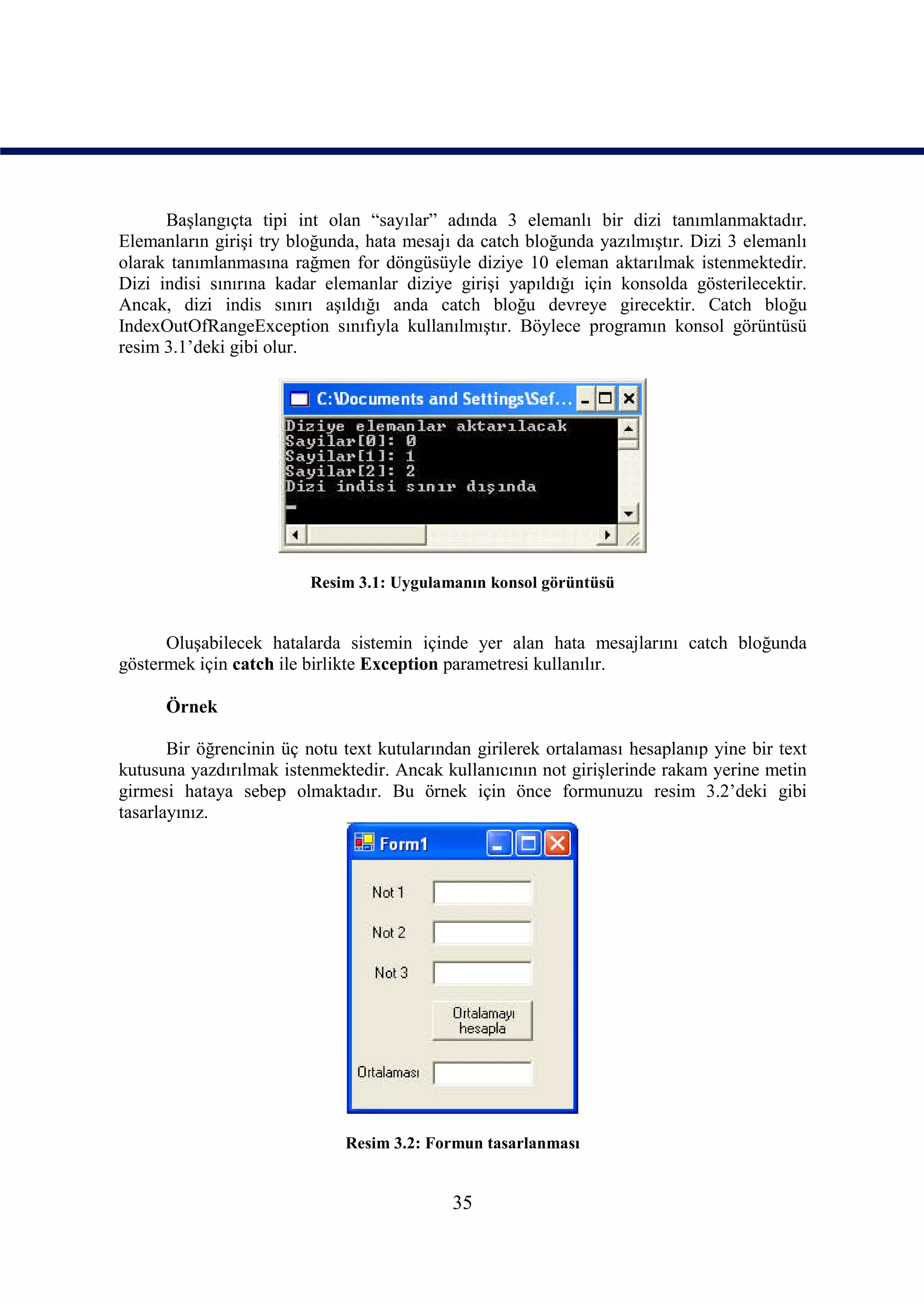Başlangıçta tipi int olan “sayılar” adında 3 elemanlı bir dizi tanımlanmaktadır.
Elemanların girişi try bloğunda, hata mesajı da catch bloğunda yazılmıştır. Dizi 3 elemanlı
olarak tanımlanmasına rağmen for döngüsüyle diziye 10 eleman aktarılmak istenmektedir.
Dizi indisi sınırına kadar elemanlar diziye girişi yapıldığı için konsolda gösterilecektir.
Ancak, dizi indis sınırı aşıldığı anda catch bloğu devreye girecektir. Catch bloğu
IndexOutOfRangeException sınıfıyla kullanılmıştır. Böylece programın konsol görüntüsü
resim 3.1’deki gibi olur.




                         Resim 3.1: Uygulamanın konsol görüntüsü


      Oluşabilecek hatalarda sistemin içinde yer alan hata mesajlarını catch bloğunda
göstermek için catch ile birlikte Exception parametresi kullanılır.

      Örnek

       Bir öğrencinin üç notu text kutularından girilerek ortalaması hesaplanıp yine bir text
kutusuna yazdırılmak istenmektedir. Ancak kullanıcının not girişlerinde rakam yerine metin
girmesi hataya sebep olmaktadır. Bu örnek için önce formunuzu resim 3.2’deki gibi
tasarlayınız.




                              Resim 3.2: Formun tasarlanması


                                             35
 