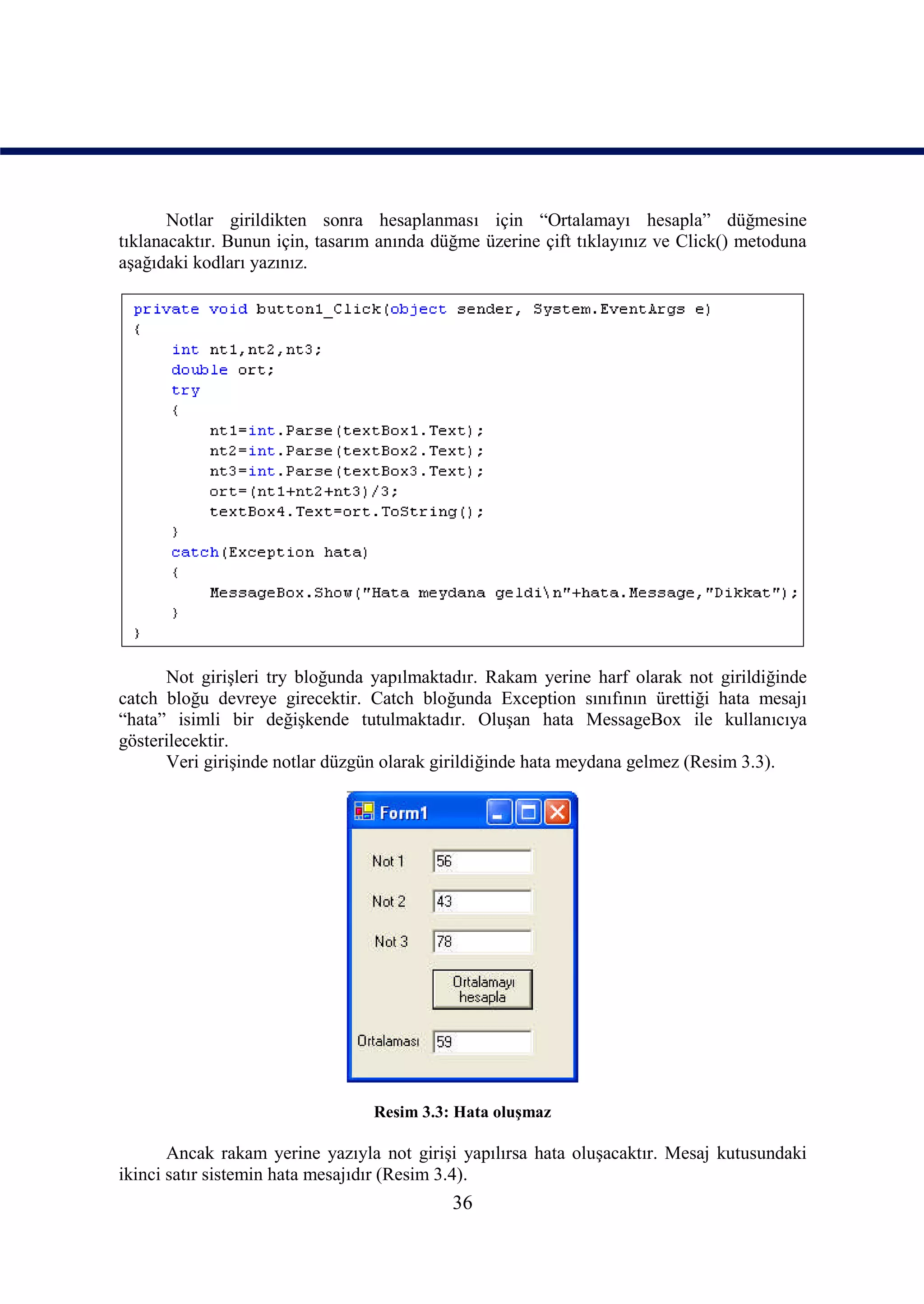 Notlar girildikten sonra hesaplanması için “Ortalamayı hesapla” düğmesine
tıklanacaktır. Bunun için, tasarım anında düğme üzerine çift tıklayınız ve Click() metoduna
aşağıdaki kodları yazınız.




      Not girişleri try bloğunda yapılmaktadır. Rakam yerine harf olarak not girildiğinde
catch bloğu devreye girecektir. Catch bloğunda Exception sınıfının ürettiği hata mesajı
“hata” isimli bir değişkende tutulmaktadır. Oluşan hata MessageBox ile kullanıcıya
gösterilecektir.
      Veri girişinde notlar düzgün olarak girildiğinde hata meydana gelmez (Resim 3.3).




                                 Resim 3.3: Hata oluşmaz

       Ancak rakam yerine yazıyla not girişi yapılırsa hata oluşacaktır. Mesaj kutusundaki
ikinci satır sistemin hata mesajıdır (Resim 3.4).
                                            36
 
