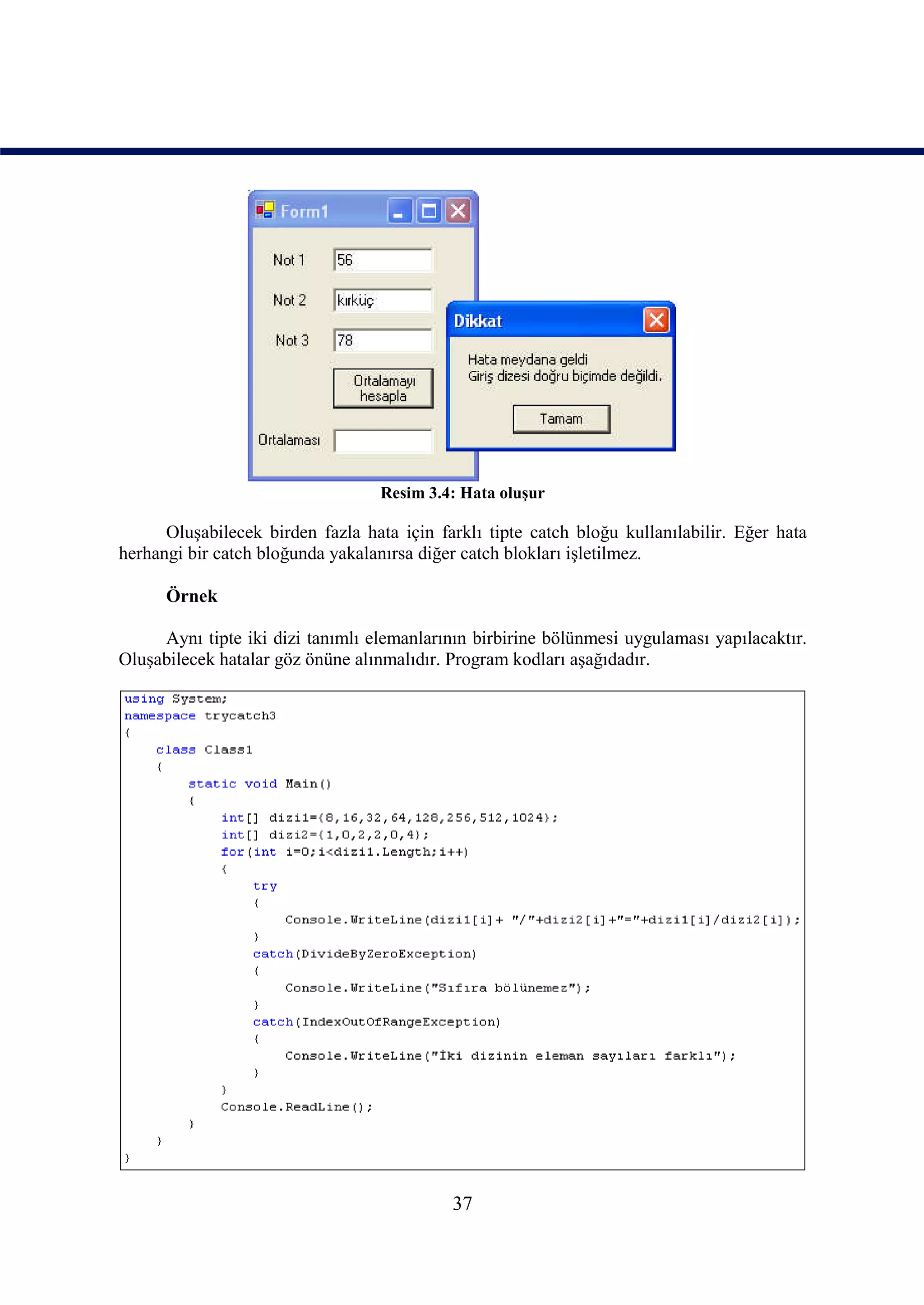 Resim 3.4: Hata oluşur

      Oluşabilecek birden fazla hata için farklı tipte catch bloğu kullanılabilir. Eğer hata
herhangi bir catch bloğunda yakalanırsa diğer catch blokları işletilmez.

      Örnek

     Aynı tipte iki dizi tanımlı elemanlarının birbirine bölünmesi uygulaması yapılacaktır.
Oluşabilecek hatalar göz önüne alınmalıdır. Program kodları aşağıdadır.




                                            37
 