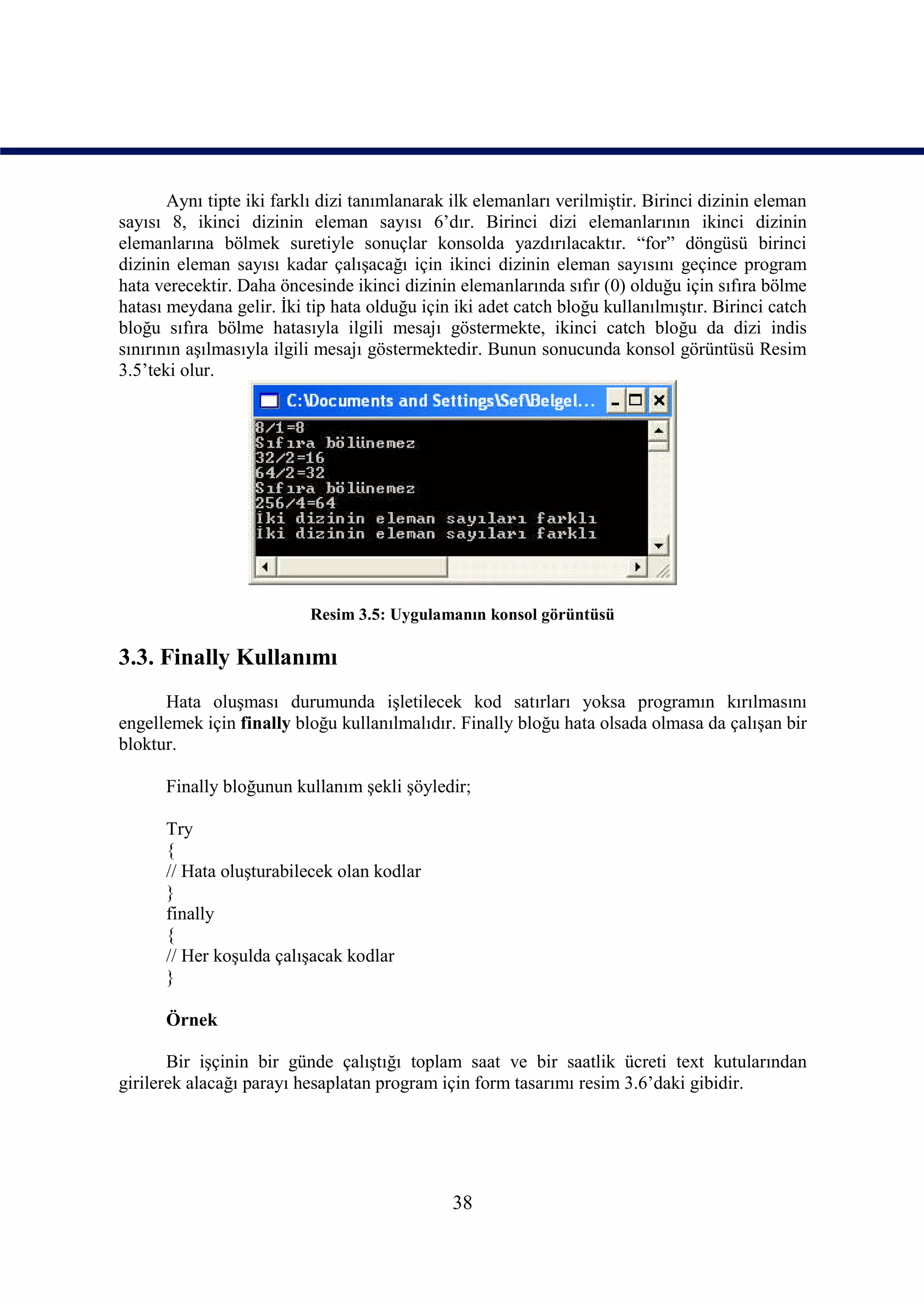 Aynı tipte iki farklı dizi tanımlanarak ilk elemanları verilmiştir. Birinci dizinin eleman
sayısı 8, ikinci dizinin eleman sayısı 6’dır. Birinci dizi elemanlarının ikinci dizinin
elemanlarına bölmek suretiyle sonuçlar konsolda yazdırılacaktır. “for” döngüsü birinci
dizinin eleman sayısı kadar çalışacağı için ikinci dizinin eleman sayısını geçince program
hata verecektir. Daha öncesinde ikinci dizinin elemanlarında sıfır (0) olduğu için sıfıra bölme
hatası meydana gelir. İki tip hata olduğu için iki adet catch bloğu kullanılmıştır. Birinci catch
bloğu sıfıra bölme hatasıyla ilgili mesajı göstermekte, ikinci catch bloğu da dizi indis
sınırının aşılmasıyla ilgili mesajı göstermektedir. Bunun sonucunda konsol görüntüsü Resim
3.5’teki olur.




                           Resim 3.5: Uygulamanın konsol görüntüsü

3.3. Finally Kullanımı
      Hata oluşması durumunda işletilecek kod satırları yoksa programın kırılmasını
engellemek için finally bloğu kullanılmalıdır. Finally bloğu hata olsada olmasa da çalışan bir
bloktur.

      Finally bloğunun kullanım şekli şöyledir;

      Try
      {
      // Hata oluşturabilecek olan kodlar
      }
      finally
      {
      // Her koşulda çalışacak kodlar
      }

      Örnek

       Bir işçinin bir günde çalıştığı toplam saat ve bir saatlik ücreti text kutularından
girilerek alacağı parayı hesaplatan program için form tasarımı resim 3.6’daki gibidir.




                                               38
 