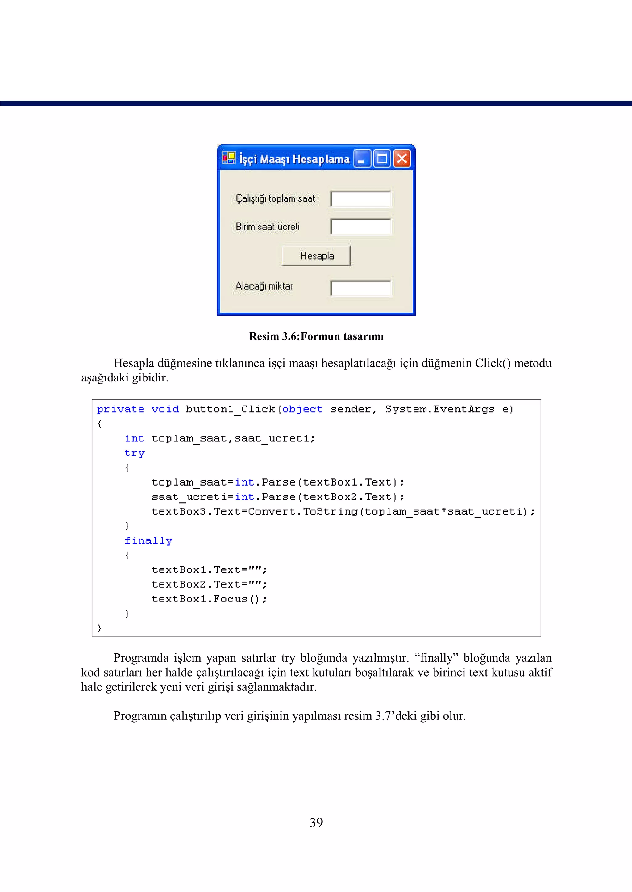 Resim 3.6:Formun tasarımı

      Hesapla düğmesine tıklanınca işçi maaşı hesaplatılacağı için düğmenin Click() metodu
aşağıdaki gibidir.




      Programda işlem yapan satırlar try bloğunda yazılmıştır. “finally” bloğunda yazılan
kod satırları her halde çalıştırılacağı için text kutuları boşaltılarak ve birinci text kutusu aktif
hale getirilerek yeni veri girişi sağlanmaktadır.

      Programın çalıştırılıp veri girişinin yapılması resim 3.7’deki gibi olur.




                                                39
 