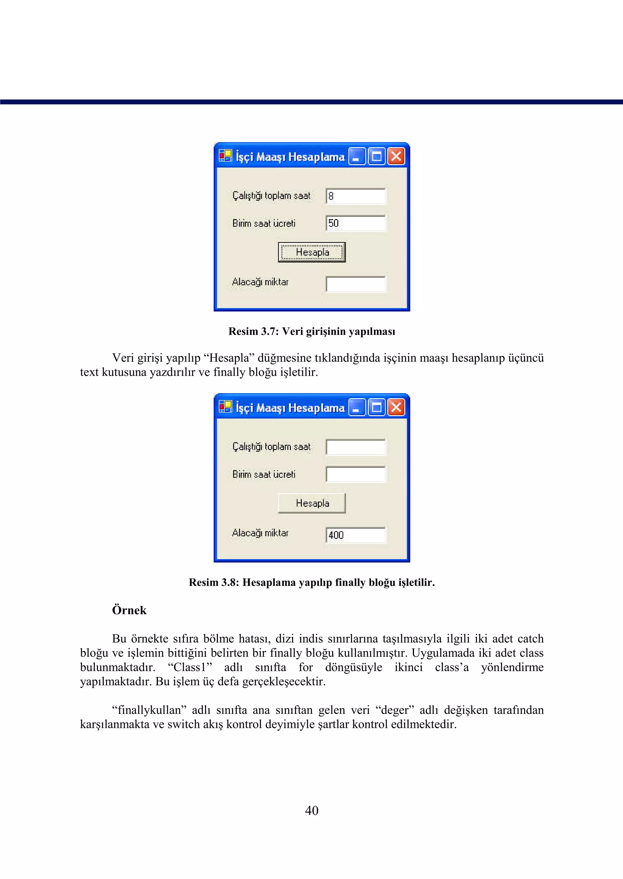 Resim 3.7: Veri girişinin yapılması

       Veri girişi yapılıp “Hesapla” düğmesine tıklandığında işçinin maaşı hesaplanıp üçüncü
text kutusuna yazdırılır ve finally bloğu işletilir.




                      Resim 3.8: Hesaplama yapılıp finally bloğu işletilir.

      Örnek

      Bu örnekte sıfıra bölme hatası, dizi indis sınırlarına taşılmasıyla ilgili iki adet catch
bloğu ve işlemin bittiğini belirten bir finally bloğu kullanılmıştır. Uygulamada iki adet class
bulunmaktadır. “Class1” adlı sınıfta for döngüsüyle ikinci class’a yönlendirme
yapılmaktadır. Bu işlem üç defa gerçekleşecektir.

       “finallykullan” adlı sınıfta ana sınıftan gelen veri “deger” adlı değişken tarafından
karşılanmakta ve switch akış kontrol deyimiyle şartlar kontrol edilmektedir.




                                               40
 