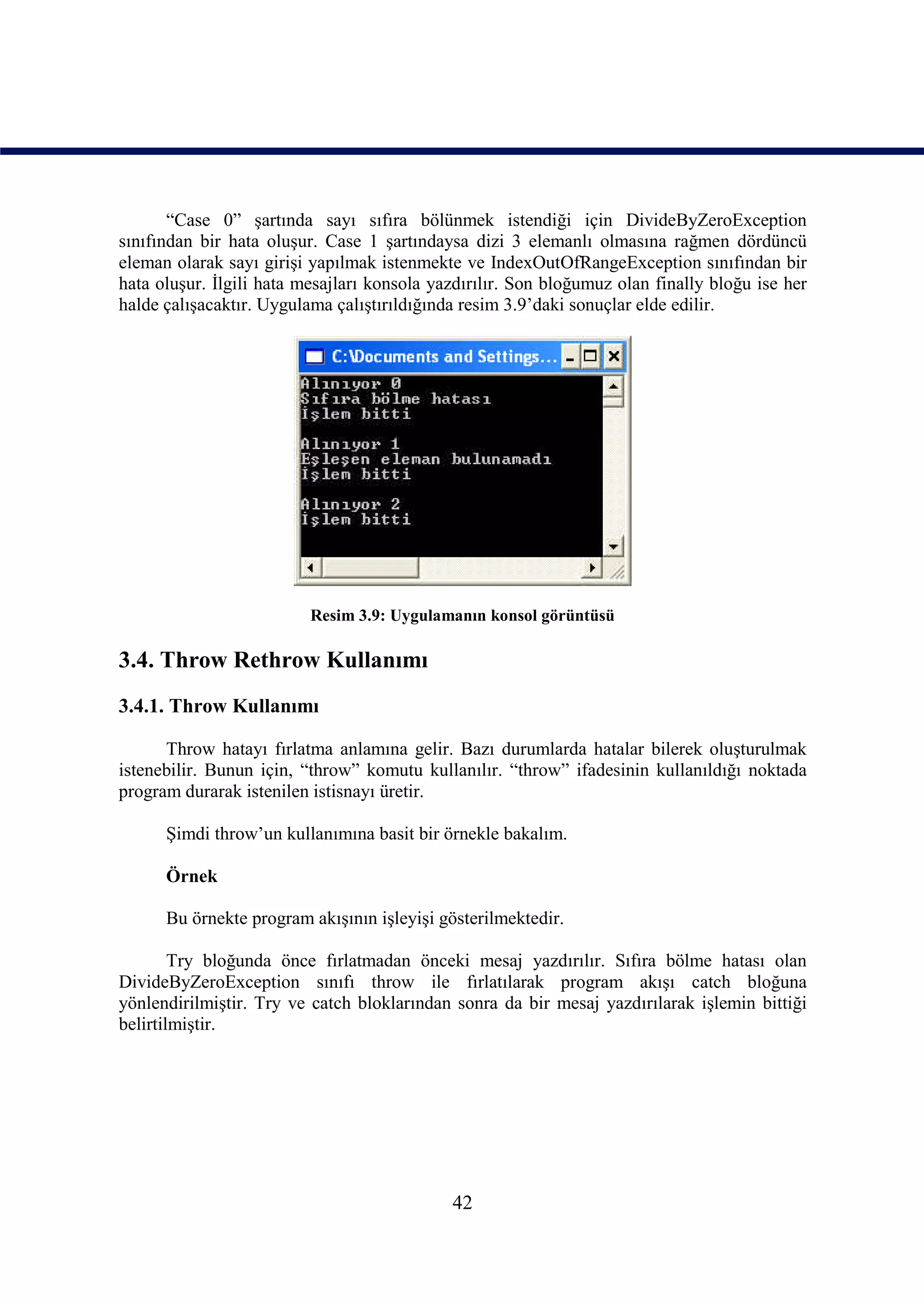 “Case 0” şartında sayı sıfıra bölünmek istendiği için DivideByZeroException
sınıfından bir hata oluşur. Case 1 şartındaysa dizi 3 elemanlı olmasına rağmen dördüncü
eleman olarak sayı girişi yapılmak istenmekte ve IndexOutOfRangeException sınıfından bir
hata oluşur. İlgili hata mesajları konsola yazdırılır. Son bloğumuz olan finally bloğu ise her
halde çalışacaktır. Uygulama çalıştırıldığında resim 3.9’daki sonuçlar elde edilir.




                          Resim 3.9: Uygulamanın konsol görüntüsü

3.4. Throw Rethrow Kullanımı
3.4.1. Throw Kullanımı

      Throw hatayı fırlatma anlamına gelir. Bazı durumlarda hatalar bilerek oluşturulmak
istenebilir. Bunun için, “throw” komutu kullanılır. “throw” ifadesinin kullanıldığı noktada
program durarak istenilen istisnayı üretir.

      Şimdi throw’un kullanımına basit bir örnekle bakalım.

      Örnek

      Bu örnekte program akışının işleyişi gösterilmektedir.

        Try bloğunda önce fırlatmadan önceki mesaj yazdırılır. Sıfıra bölme hatası olan
DivideByZeroException sınıfı throw ile fırlatılarak program akışı catch bloğuna
yönlendirilmiştir. Try ve catch bloklarından sonra da bir mesaj yazdırılarak işlemin bittiği
belirtilmiştir.




                                             42
 
